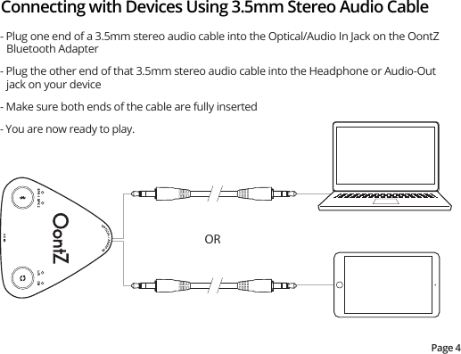 Connecting with Devices Using 3.5mm Stereo Audio CablePage 4- Plug one end of a 3.5mm stereo audio cable into the Optical/Audio In Jack on the OontZ Bluetooth Adapter- Plug the other end of that 3.5mm stereo audio cable into the Headphone or Audio-Out jack on your device- Make sure both ends of the cable are fully inserted- You are now ready to play.OR