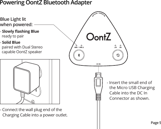 Powering OontZ Bluetooth AdapterPage 5- Insert the small end of the Micro USB Charging Cable into the DC In Connector as shown.- Connect the wall plug end of the Charging Cable into a power outlet.Blue Light lit when powered:- Slowly ﬂashing Blue   ready to pair- Solid Blue   paired with Dual Stereo   capable OontZ speaker
