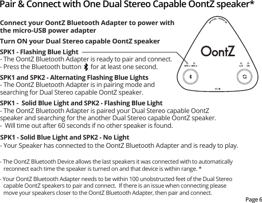- The OontZ Bluetooth Device allows the last speakers it was connected with to automatically reconnect each time the speaker is turned on and that device is within range. *- Your OontZ Bluetooth Adapter needs to be within 100 unobstructed feet of the Dual Stereo capable OontZ speakers to pair and connect.  If there is an issue when connecting please move your speakers closer to the OontZ Bluetooth Adapter, then pair and connect. Pair &amp; Connect with One Dual Stereo Capable OontZ speaker*Page 6Connect your OontZ Bluetooth Adapter to power with the micro-USB power adapterTurn ON your Dual Stereo capable OontZ speakerSPK1 - Flashing Blue Light- The OontZ Bluetooth Adapter is ready to pair and connect.- Press the Bluetooth button      for at least one second. SPK1 and SPK2 - Alternating Flashing Blue Lights- The OontZ Bluetooth Adapter is in pairing mode and searching for Dual Stereo capable OontZ speaker.SPK1 -  Solid Blue Light and SPK2 - Flashing Blue Light- The OontZ Bluetooth Adapter is paired your Dual Stereo capable OontZ speaker and searching for the another Dual Stereo capable OontZ speaker.  -  Will time out after 60 seconds if no other speaker is found.SPK1 - Solid Blue Light and SPK2 - No Light- Your Speaker has connected to the OontZ Bluetooth Adapter and is ready to play. 