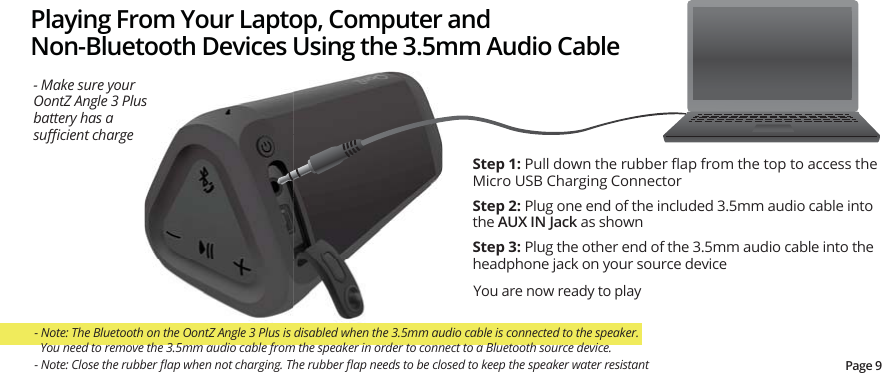 Playing From Your Laptop, Computer and Non-Bluetooth Devices Using the 3.5mm Audio CableStep 1:3XOOGRZQWKHUXEEHUȵDSIURPWKHWRSWRDFFHVVWKHMicro USB Charging ConnectorStep 2: Plug one end of the included 3.5mm audio cable into the AUX IN Jack as shownStep 3: Plug the other end of the 3.5mm audio cable into the headphone jack on your source deviceYou are now ready to play- Make sure your OontZ Angle 3 Plus battery has a VXɝFLHQWFKDUJH- Note: The Bluetooth on the OontZ Angle 3 Plus is disabled when the 3.5mm audio cable is connected to the speaker.    You need to remove the 3.5mm audio cable from the speaker in order to connect to a Bluetooth source device.Page 91RWH&amp;ORVHWKHUXEEHUȵDSZKHQQRWFKDUJLQJ7KHUXEEHUȵDSQHHGVWREHFORVHGWRNHHSWKHVSHDNHUZDWHUUHVLVWDQW