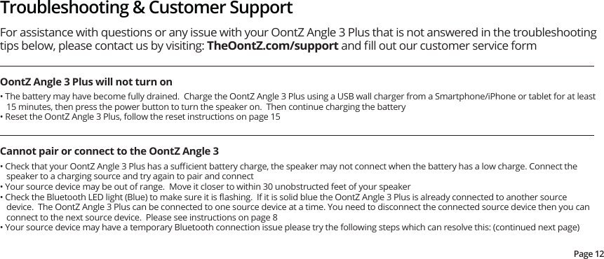 Troubleshooting &amp; Customer Support2RQW=$QJOH3OXVZLOOQRWWXUQRQFor assistance with questions or any issue with your OontZ Angle 3 Plus that is not answered in the troubleshooting tips below, please contact us by visiting: 7KH2RQW=FRPVXSSRUWDQGȴOORXWRXUFXVWRPHUVHUYLFHIRUP• The battery may have become fully drained.  Charge the OontZ Angle 3 Plus using a USB wall charger from a Smartphone/iPhone or tablet for at least 15 minutes, then press the power button to turn the speaker on.  Then continue charging the battery• Reset the OontZ Angle 3 Plus, follow the reset instructions on page 15Cannot pair or connect to the OontZ Angle 3ȏ&amp;KHFNWKDW\RXU2RQW=$QJOH3OXVKDVDVXɝFLHQWEDWWHU\FKDUJHWKHVSHDNHUPD\QRWFRQQHFWZKHQWKHEDWWHU\KDVDORZFKDUJH&amp;RQQHFWWKHspeaker to a charging source and try again to pair and connect• Your source device may be out of range.  Move it closer to within 30 unobstructed feet of your speakerȏ&amp;KHFNWKH%OXHWRRWK/(&apos;OLJKW%OXHWRPDNHVXUHLWLVȵDVKLQJΖILWLVVROLGEOXHWKH2RQW=$QJOH3OXVLVDOUHDG\FRQQHFWHGWRDQRWKHUVRXUFHdevice.  The OontZ Angle 3 Plus can be connected to one source device at a time. You need to disconnect the connected source device then you can connect to the next source device.  Please see instructions on page 8ȏ&lt;RXUVRXUFHGHYLFHPD\KDYHDWHPSRUDU\%OXHWRRWKFRQQHFWLRQLVVXHSOHDVHWU\WKHIROORZLQJVWHSVZKLFKFDQUHVROYHWKLVFRQWLQXHGQH[WSDJHPage 12
