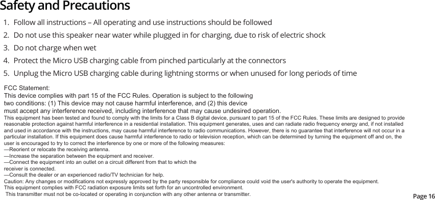 Safety and Precautions1.  Follow all instructions – All operating and use instructions should be followed2.  Do not use this speaker near water while plugged in for charging, due to risk of electric shock3.  Do not charge when wet4.  Protect the Micro USB charging cable from pinched particularly at the connectors5.  Unplug the Micro USB charging cable during lightning storms or when unused for long periods of timePage 16)&amp;&amp;6WDWHPHQW7KLVGHYLFHFRPSOLHVZLWKSDUWRIWKH)&amp;&amp;5XOHV2SHUDWLRQLVVXEMHFWWRWKHIROORZLQJWZRFRQGLWLRQV7KLVGHYLFHPD\QRWFDXVHKDUPIXOLQWHUIHUHQFHDQGWKLVGHYLFHPXVWDFFHSWDQ\LQWHUIHUHQFHUHFHLYHGLQFOXGLQJLQWHUIHUHQFHWKDWPD\FDXVHXQGHVLUHGRSHUDWLRQ7KLVHTXLSPHQWKDVEHHQWHVWHGDQGIRXQGWRFRPSO\ZLWKWKHOLPLWVIRUD&amp;ODVV%GLJLWDOGHYLFHSXUVXDQWWRSDUWRIWKH)&amp;&amp;5XOHV7KHVHOLPLWVDUHGHVLJQHGWRSURYLGHUHDVRQDEOHSURWHFWLRQDJDLQVWKDUPIXOLQWHUIHUHQFHLQDUHVLGHQWLDOLQVWDOODWLRQ7KLVHTXLSPHQWJHQHUDWHVXVHVDQGFDQUDGLDWHUDGLRIUHTXHQF\HQHUJ\DQGLIQRWLQVWDOOHGDQGXVHGLQDFFRUGDQFHZLWKWKHLQVWUXFWLRQVPD\FDXVHKDUPIXOLQWHUIHUHQFHWRUDGLRFRPPXQLFDWLRQV+RZHYHUWKHUHLVQRJXDUDQWHHWKDWLQWHUIHUHQFHZLOOQRWRFFXULQDSDUWLFXODULQVWDOODWLRQ,IWKLVHTXLSPHQWGRHVFDXVHKDUPIXOLQWHUIHUHQFHWRUDGLRRUWHOHYLVLRQUHFHSWLRQZKLFKFDQEHGHWHUPLQHGE\WXUQLQJWKHHTXLSPHQWRIIDQGRQWKHXVHULVHQFRXUDJHGWRWU\WRFRUUHFWWKHLQWHUIHUHQFHE\RQHRUPRUHRIWKHIROORZLQJPHDVXUHV²5HRULHQWRUUHORFDWHWKHUHFHLYLQJDQWHQQD²,QFUHDVHWKHVHSDUDWLRQEHWZHHQWKHHTXLSPHQWDQGUHFHLYHU²&amp;RQQHFWWKHHTXLSPHQWLQWRDQRXWOHWRQDFLUFXLWGLIIHUHQWIURPWKDWWRZKLFKWKHUHFHLYHULVFRQQHFWHG²&amp;RQVXOWWKHGHDOHURUDQH[SHULHQFHGUDGLR79WHFKQLFLDQIRUKHOS&amp;DXWLRQ$Q\FKDQJHVRUPRGLILFDWLRQVQRWH[SUHVVO\DSSURYHGE\WKHSDUW\UHVSRQVLEOHIRUFRPSOLDQFHFRXOGYRLGWKHXVHUVDXWKRULW\WRRSHUDWHWKHHTXLSPHQW7KLVHTXLSPHQWFRPSOLHVZLWK)&amp;&amp;UDGLDWLRQH[SRVXUHOLPLWVVHWIRUWKIRUDQXQFRQWUROOHGHQYLURQPHQW7KLVWUDQVPLWWHUPXVWQRWEHFRORFDWHGRURSHUDWLQJLQFRQMXQFWLRQZLWKDQ\RWKHUDQWHQQDRUWUDQVPLWWHU