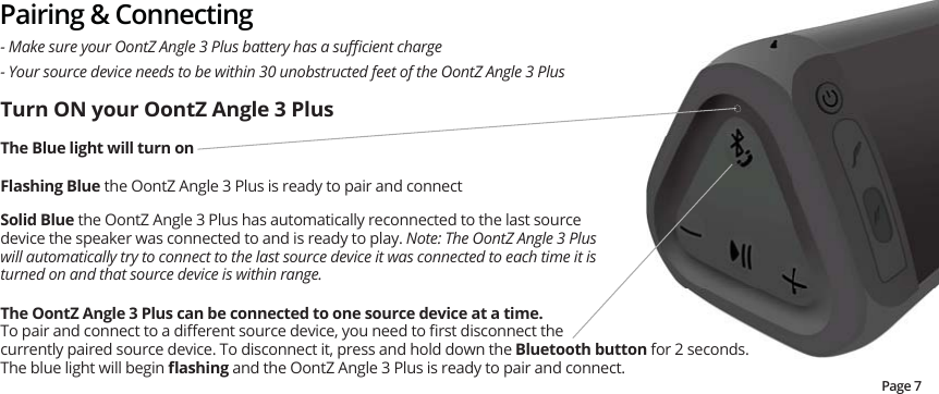 Pairing &amp; Connecting- Your source device needs to be within 30 unobstructed feet of the OontZ Angle 3 Plus0DNHVXUH\RXU2RQW=$QJOH3OXVEDWWHU\KDVDVXɝFLHQWFKDUJH7XUQ21\RXU2RQW=$QJOH3OXVThe Blue light will turn on    )ODVKLQJ%OXHthe OontZ Angle 3 Plus is ready to pair and connectSolid Blue the OontZ Angle 3 Plus has automatically reconnected to the last source device the speaker was connected to and is ready to play. Note: The OontZ Angle 3 Plus will automatically try to connect to the last source device it was connected to each time it is turned on and that source device is within range.7KH2RQW=$QJOH3OXVFDQEHFRQQHFWHGWRRQHVRXUFHGHYLFHDWDWLPH  7RSDLUDQGFRQQHFWWRDGL΍HUHQWVRXUFHGHYLFH\RXQHHGWRȴUVWGLVFRQQHFWWKHcurrently paired source device. To disconnect it, press and hold down the Bluetooth button for 2 seconds.  The blue light will begin ȵDVKLQJ and the OontZ Angle 3 Plus is ready to pair and connect.   Page 7