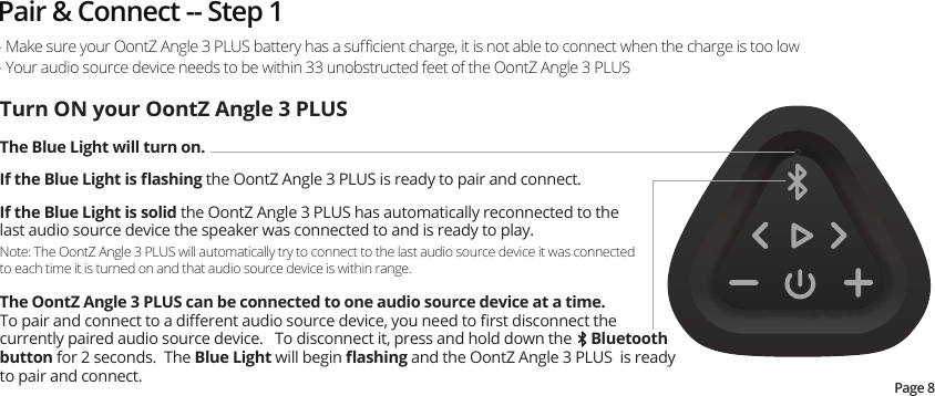 Pair &amp; Connect -- Step 1Page 8- Make sure your OontZ Angle 3 PLUS battery has a suﬃcient charge, it is not able to connect when the charge is too low- Your audio source device needs to be within 33 unobstructed feet of the OontZ Angle 3 PLUSTurn ON your OontZ Angle 3 PLUSThe Blue Light will turn on.    If the Blue Light is ﬂashing the OontZ Angle 3 PLUS is ready to pair and connect.  If the Blue Light is solid the OontZ Angle 3 PLUS has automatically reconnected to the last audio source device the speaker was connected to and is ready to play. Note: The OontZ Angle 3 PLUS will automatically try to connect to the last audio source device it was connected to each time it is turned on and that audio source device is within range.The OontZ Angle 3 PLUS can be connected to one audio source device at a time.  To pair and connect to a diﬀerent audio source device, you need to ﬁrst disconnect the currently paired audio source device.   To disconnect it, press and hold down the     Bluetooth button for 2 seconds.  The Blue Light will begin ﬂashing and the OontZ Angle 3 PLUS  is ready to pair and connect.   