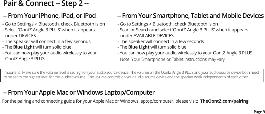 - Go to Settings &gt; Bluetooth, check Bluetooth is on- Select ‘OontZ Angle 3 PLUS’ when it appears under DEVICES- The speaker will connect in a few seconds - The Blue Light will turn solid blue- You can now play your audio wirelessly to your OontZ Angle 3 PLUS Note: Your Smartphone or Tablet instructions may vary- Go to Settings &gt; Bluetooth, check Bluetooth is on- Scan or Search and select ‘OontZ Angle 3 PLUS’ when it appears under AVAILABLE DEVICES- The speaker will connect in a few seconds- The Blue Light will turn solid blue- You can now play your audio wirelessly to your OontZ Angle 3 PLUSPair &amp; Connect -- Step 2 ---- From Your iPhone, iPad, or iPod -- From Your Smartphone, Tablet and Mobile Devices-- From Your Apple Mac or Windows Laptop/Computer For the pairing and connecting guide for your Apple Mac or Windows laptop/computer, please visit:  TheOontZ.com/pairingPage 9Important:  Make sure the volume level is set high on your audio source device. The volume on the OontZ Angle 3 PLUS and your audio source device both need to be set to the highest level for the loudest volume.  The volume controls on your audio source device and the speaker work independently of each other. 