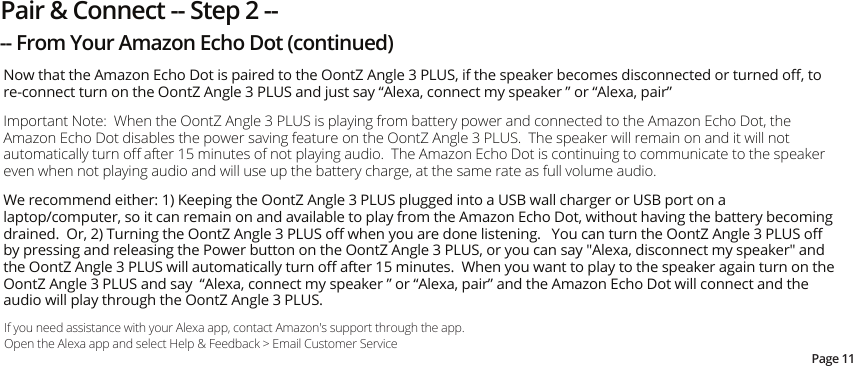 Now that the Amazon Echo Dot is paired to the OontZ Angle 3 PLUS, if the speaker becomes disconnected or turned oﬀ, to re-connect turn on the OontZ Angle 3 PLUS and just say “Alexa, connect my speaker ” or “Alexa, pair”Important Note:  When the OontZ Angle 3 PLUS is playing from battery power and connected to the Amazon Echo Dot, the Amazon Echo Dot disables the power saving feature on the OontZ Angle 3 PLUS.  The speaker will remain on and it will not automatically turn oﬀ after 15 minutes of not playing audio.  The Amazon Echo Dot is continuing to communicate to the speaker even when not playing audio and will use up the battery charge, at the same rate as full volume audio.  We recommend either: 1) Keeping the OontZ Angle 3 PLUS plugged into a USB wall charger or USB port on a laptop/computer, so it can remain on and available to play from the Amazon Echo Dot, without having the battery becoming drained.  Or, 2) Turning the OontZ Angle 3 PLUS oﬀ when you are done listening.   You can turn the OontZ Angle 3 PLUS oﬀ by pressing and releasing the Power button on the OontZ Angle 3 PLUS, or you can say &quot;Alexa, disconnect my speaker&quot; and the OontZ Angle 3 PLUS will automatically turn oﬀ after 15 minutes.  When you want to play to the speaker again turn on the OontZ Angle 3 PLUS and say  “Alexa, connect my speaker ” or “Alexa, pair” and the Amazon Echo Dot will connect and the audio will play through the OontZ Angle 3 PLUS.If you need assistance with your Alexa app, contact Amazon&apos;s support through the app.  Open the Alexa app and select Help &amp; Feedback &gt; Email Customer ServicePage 11Pair &amp; Connect -- Step 2 ---- From Your Amazon Echo Dot (continued)