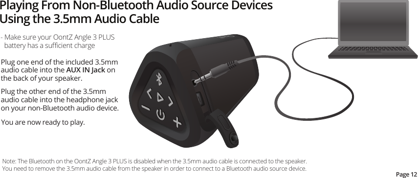 Playing From Non-Bluetooth Audio Source Devices Using the 3.5mm Audio Cable- Make sure your OontZ Angle 3 PLUS battery has a suﬃcient chargeNote: The Bluetooth on the OontZ Angle 3 PLUS is disabled when the 3.5mm audio cable is connected to the speaker.  You need to remove the 3.5mm audio cable from the speaker in order to connect to a Bluetooth audio source device.Page 12Plug one end of the included 3.5mm audio cable into the AUX IN Jack on the back of your speaker.Plug the other end of the 3.5mm audio cable into the headphone jack on your non-Bluetooth audio device.You are now ready to play.