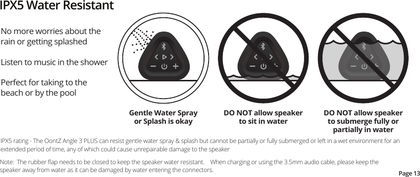 No more worries about the rain or getting splashed Listen to music in the shower Perfect for taking to the beach or by the poolIPX5 rating - The OontZ Angle 3 PLUS can resist gentle water spray &amp; splash but cannot be partially or fully submerged or left in a wet environment for an extended period of time, any of which could cause unrepairable damage to the speakerIPX5 Water ResistantDO NOT allow speaker to sit in waterDO NOT allow speaker to submerge fully or partially in waterGentle Water Spray or Splash is okayPage 13Note:  The rubber ﬂap needs to be closed to keep the speaker water resistant.    When charging or using the 3.5mm audio cable, please keep the speaker away from water as it can be damaged by water entering the connectors.