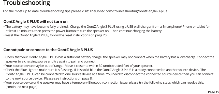 TroubleshootingOontZ Angle 3 PLUS will not turn on• The battery may have become fully drained.  Charge the OontZ Angle 3 PLUS using a USB wall charger from a Smartphone/iPhone or tablet for at least 15 minutes, then press the power button to turn the speaker on.  Then continue charging the battery.• Reset the OontZ Angle 3 PLUS, follow the reset instructions on page 20.Cannot pair or connect to the OontZ Angle 3 PLUS• Check that your OontZ Angle 3 PLUS has a suﬃcient battery charge, the speaker may not connect when the battery has a low charge. Connect the speaker to a charging source and try again to pair and connect.• Your source device may be out of range.  Move it closer to within 30 unobstructed feet of your speaker.• Check the Blue Light to make sure it is ﬂashing.  If it is solid blue the OontZ Angle 3 PLUS is already connected to another source device.  The OontZ Angle 3 PLUS can be connected to one source device at a time. You need to disconnect the connected source device then you can connect to the next source device.  Please see instructions on page 8.• Your source device or the speaker may have a temporary Bluetooth connection issue, please try the following steps which can resolve this: (continued next page)Page 15For the most up to date troubleshooting tips please visit: TheOontZ.com/troubleshooting/oontz-angle-3-plus