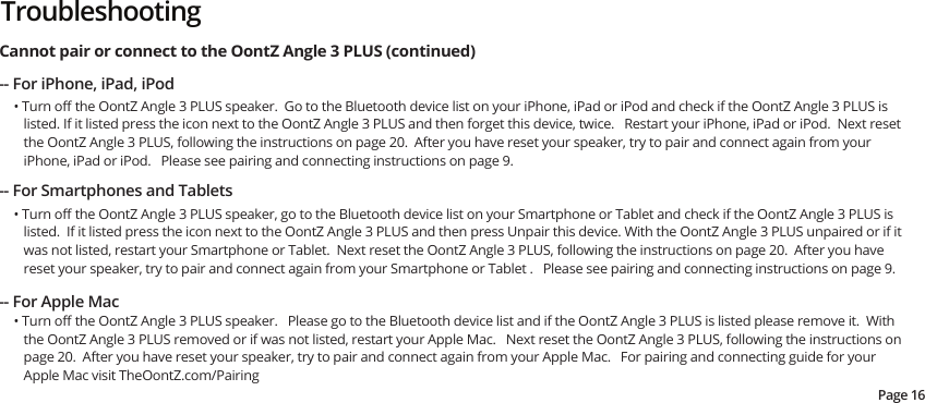 -- For iPhone, iPad, iPod• Turn oﬀ the OontZ Angle 3 PLUS speaker.  Go to the Bluetooth device list on your iPhone, iPad or iPod and check if the OontZ Angle 3 PLUS is listed. If it listed press the icon next to the OontZ Angle 3 PLUS and then forget this device, twice.   Restart your iPhone, iPad or iPod.  Next reset the OontZ Angle 3 PLUS, following the instructions on page 20.  After you have reset your speaker, try to pair and connect again from your iPhone, iPad or iPod.   Please see pairing and connecting instructions on page 9.Cannot pair or connect to the OontZ Angle 3 PLUS (continued) -- For Smartphones and Tablets• Turn oﬀ the OontZ Angle 3 PLUS speaker, go to the Bluetooth device list on your Smartphone or Tablet and check if the OontZ Angle 3 PLUS is listed.  If it listed press the icon next to the OontZ Angle 3 PLUS and then press Unpair this device. With the OontZ Angle 3 PLUS unpaired or if it was not listed, restart your Smartphone or Tablet.  Next reset the OontZ Angle 3 PLUS, following the instructions on page 20.  After you have reset your speaker, try to pair and connect again from your Smartphone or Tablet .   Please see pairing and connecting instructions on page 9.• Turn oﬀ the OontZ Angle 3 PLUS speaker.   Please go to the Bluetooth device list and if the OontZ Angle 3 PLUS is listed please remove it.  With the OontZ Angle 3 PLUS removed or if was not listed, restart your Apple Mac.   Next reset the OontZ Angle 3 PLUS, following the instructions on page 20.  After you have reset your speaker, try to pair and connect again from your Apple Mac.   For pairing and connecting guide for your Apple Mac visit TheOontZ.com/Pairing-- For Apple MacPage 16Troubleshooting