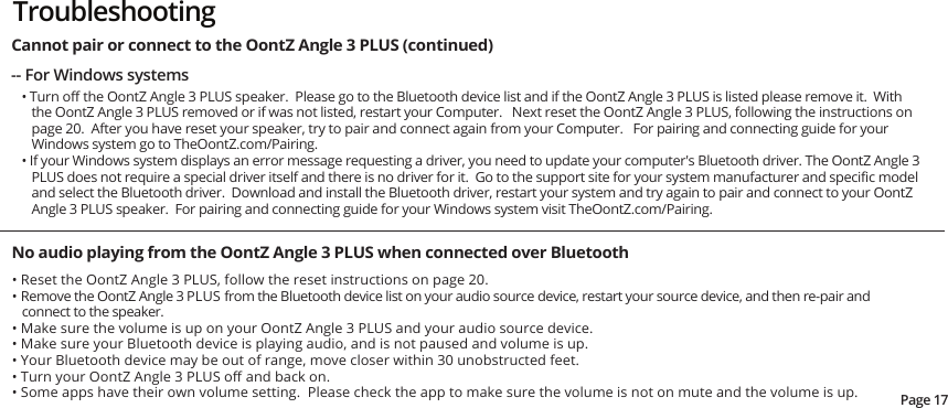-- For Windows systems• Turn oﬀ the OontZ Angle 3 PLUS speaker.  Please go to the Bluetooth device list and if the OontZ Angle 3 PLUS is listed please remove it.  With the OontZ Angle 3 PLUS removed or if was not listed, restart your Computer.   Next reset the OontZ Angle 3 PLUS, following the instructions on page 20.  After you have reset your speaker, try to pair and connect again from your Computer.   For pairing and connecting guide for your Windows system go to TheOontZ.com/Pairing.• If your Windows system displays an error message requesting a driver, you need to update your computer&apos;s Bluetooth driver. The OontZ Angle 3 PLUS does not require a special driver itself and there is no driver for it.  Go to the support site for your system manufacturer and speciﬁc model and select the Bluetooth driver.  Download and install the Bluetooth driver, restart your system and try again to pair and connect to your OontZ Angle 3 PLUS speaker.  For pairing and connecting guide for your Windows system visit TheOontZ.com/Pairing.No audio playing from the OontZ Angle 3 PLUS when connected over Bluetooth• Reset the OontZ Angle 3 PLUS, follow the reset instructions on page 20.  • Remove the OontZ Angle 3 PLUS from the Bluetooth device list on your audio source device, restart your source device, and then re-pair and connect to the speaker.• Make sure the volume is up on your OontZ Angle 3 PLUS and your audio source device.• Make sure your Bluetooth device is playing audio, and is not paused and volume is up.• Your Bluetooth device may be out of range, move closer within 30 unobstructed feet.• Turn your OontZ Angle 3 PLUS oﬀ and back on.• Some apps have their own volume setting.  Please check the app to make sure the volume is not on mute and the volume is up.Page 17Cannot pair or connect to the OontZ Angle 3 PLUS (continued) Troubleshooting