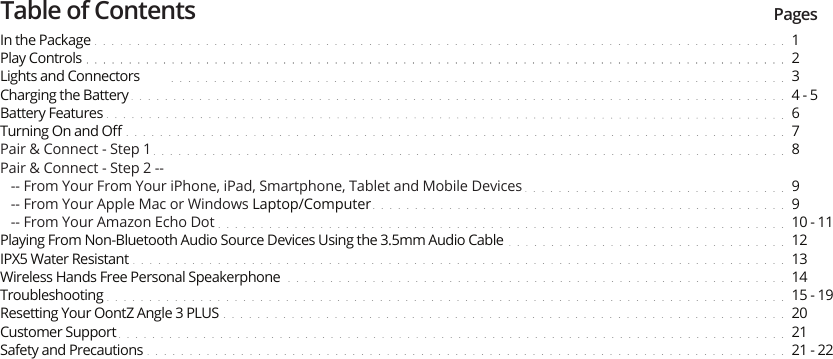 Table of Contents PagesIn the PackagePlay ControlsLights and ConnectorsCharging the BatteryBattery FeaturesTurning On and OﬀPair &amp; Connect - Step 1Pair &amp; Connect - Step 2 --   -- From Your From Your iPhone, iPad, Smartphone, Tablet and Mobile Devices   -- From Your Apple Mac or Windows Laptop/Computer   -- From Your Amazon Echo DotPlaying From Non-Bluetooth Audio Source Devices Using the 3.5mm Audio CableIPX5 Water ResistantWireless Hands Free Personal SpeakerphoneTroubleshootingResetting Your OontZ Angle 3 PLUSCustomer SupportSafety and Precautions 1234 - 56789910 - 1112131415 - 19202121 - 22