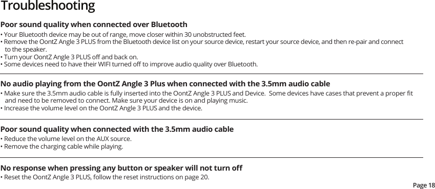 Page 18Poor sound quality when connected over Bluetooth • Your Bluetooth device may be out of range, move closer within 30 unobstructed feet.• Remove the OontZ Angle 3 PLUS from the Bluetooth device list on your source device, restart your source device, and then re-pair and connect to the speaker.• Turn your OontZ Angle 3 PLUS oﬀ and back on.• Some devices need to have their WIFI turned oﬀ to improve audio quality over Bluetooth.No audio playing from the OontZ Angle 3 Plus when connected with the 3.5mm audio cable• Make sure the 3.5mm audio cable is fully inserted into the OontZ Angle 3 PLUS and Device.  Some devices have cases that prevent a proper ﬁt and need to be removed to connect. Make sure your device is on and playing music.• Increase the volume level on the OontZ Angle 3 PLUS and the device.Poor sound quality when connected with the 3.5mm audio cable • Reduce the volume level on the AUX source.• Remove the charging cable while playing.No response when pressing any button or speaker will not turn oﬀ• Reset the OontZ Angle 3 PLUS, follow the reset instructions on page 20.Troubleshooting