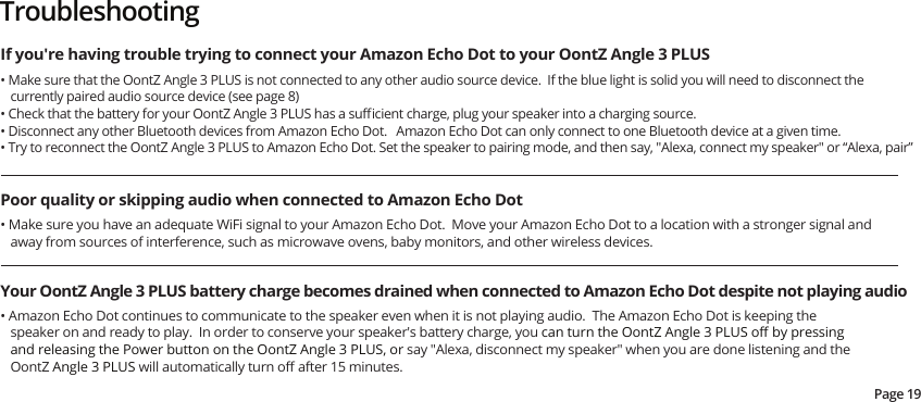 Page 19If you&apos;re having trouble trying to connect your Amazon Echo Dot to your OontZ Angle 3 PLUSPoor quality or skipping audio when connected to Amazon Echo DotYour OontZ Angle 3 PLUS battery charge becomes drained when connected to Amazon Echo Dot despite not playing audio• Make sure that the OontZ Angle 3 PLUS is not connected to any other audio source device.  If the blue light is solid you will need to disconnect the currently paired audio source device (see page 8)• Check that the battery for your OontZ Angle 3 PLUS has a suﬃcient charge, plug your speaker into a charging source.• Disconnect any other Bluetooth devices from Amazon Echo Dot.   Amazon Echo Dot can only connect to one Bluetooth device at a given time.• Try to reconnect the OontZ Angle 3 PLUS to Amazon Echo Dot. Set the speaker to pairing mode, and then say, &quot;Alexa, connect my speaker&quot; or “Alexa, pair”• Amazon Echo Dot continues to communicate to the speaker even when it is not playing audio.  The Amazon Echo Dot is keeping the speaker on and ready to play.  In order to conserve your speaker&apos;s battery charge, you can turn the OontZ Angle 3 PLUS oﬀ by pressing and releasing the Power button on the OontZ Angle 3 PLUS, or say &quot;Alexa, disconnect my speaker&quot; when you are done listening and the OontZ Angle 3 PLUS will automatically turn oﬀ after 15 minutes.  • Make sure you have an adequate WiFi signal to your Amazon Echo Dot.  Move your Amazon Echo Dot to a location with a stronger signal and away from sources of interference, such as microwave ovens, baby monitors, and other wireless devices.Troubleshooting