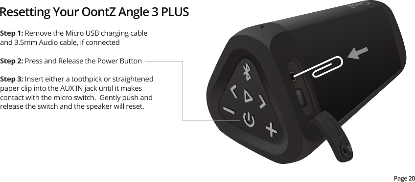 Resetting Your OontZ Angle 3 PLUSStep 1: Remove the Micro USB charging cable and 3.5mm Audio cable, if connectedStep 2: Press and Release the Power ButtonStep 3: Insert either a toothpick or straightened paper clip into the AUX IN jack until it makes contact with the micro switch.  Gently push and release the switch and the speaker will reset. Page 20