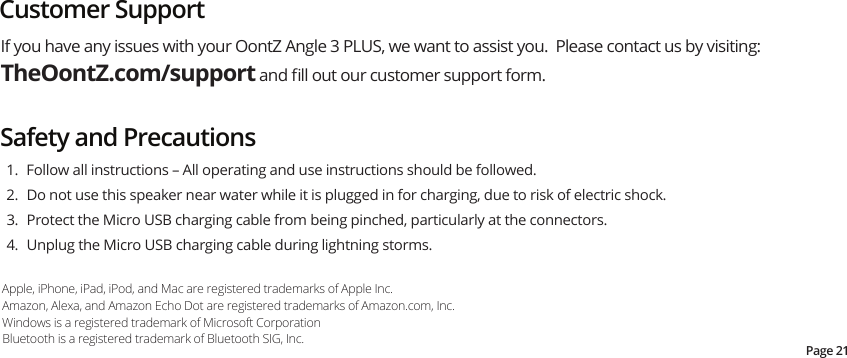 If you have any issues with your OontZ Angle 3 PLUS, we want to assist you.  Please contact us by visiting: TheOontZ.com/support and ﬁll out our customer support form.Safety and PrecautionsPage 21Customer Support  1.  Follow all instructions – All operating and use instructions should be followed.  2.  Do not use this speaker near water while it is plugged in for charging, due to risk of electric shock.   3.  Protect the Micro USB charging cable from being pinched, particularly at the connectors. 4.  Unplug the Micro USB charging cable during lightning storms.Apple, iPhone, iPad, iPod, and Mac are registered trademarks of Apple Inc.Amazon, Alexa, and Amazon Echo Dot are registered trademarks of Amazon.com, Inc.Windows is a registered trademark of Microsoft CorporationBluetooth is a registered trademark of Bluetooth SIG, Inc. 