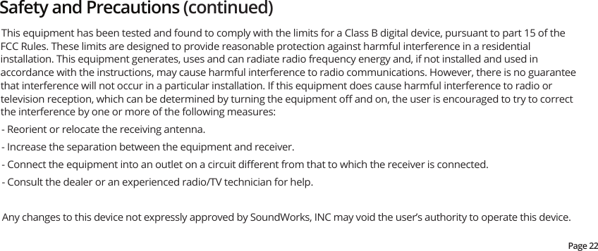 Safety and Precautions (continued)This equipment has been tested and found to comply with the limits for a Class B digital device, pursuant to part 15 of the FCC Rules. These limits are designed to provide reasonable protection against harmful interference in a residential installation. This equipment generates, uses and can radiate radio frequency energy and, if not installed and used in accordance with the instructions, may cause harmful interference to radio communications. However, there is no guarantee that interference will not occur in a particular installation. If this equipment does cause harmful interference to radio or television reception, which can be determined by turning the equipment oﬀ and on, the user is encouraged to try to correct the interference by one or more of the following measures: - Reorient or relocate the receiving antenna. - Increase the separation between the equipment and receiver. - Connect the equipment into an outlet on a circuit diﬀerent from that to which the receiver is connected. - Consult the dealer or an experienced radio/TV technician for help.Any changes to this device not expressly approved by SoundWorks, INC may void the user’s authority to operate this device.Page 22