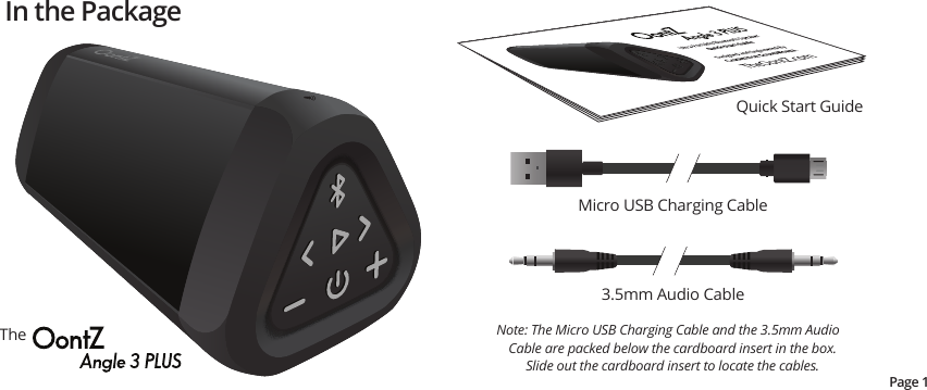 In the PackageTheQuick Start GuidePage 1Micro USB Charging Cable3.5mm Audio CableNote: The Micro USB Charging Cable and the 3.5mm Audio Cable are packed below the cardboard insert in the box.   Slide out the cardboard insert to locate the cables.