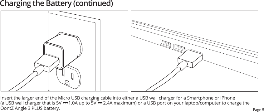 Insert the larger end of the Micro USB charging cable into either a USB wall charger for a Smartphone or iPhone(a USB wall charger that is 5V      1.0A up to 5V      2.4A maximum) or a USB port on your laptop/computer to charge the OontZ Angle 3 PLUS battery.Page 5Charging the Battery (continued)