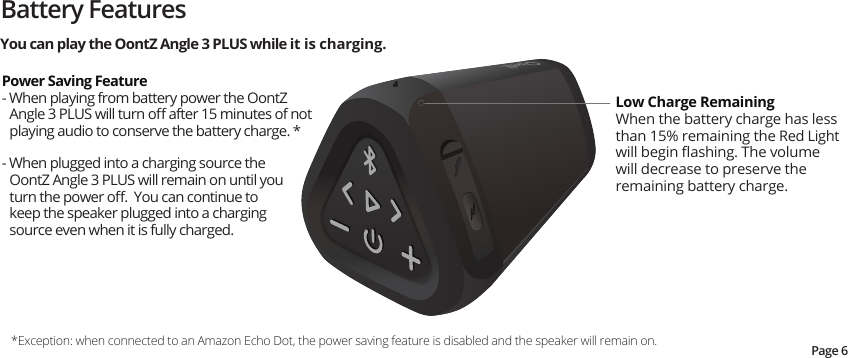 Battery FeaturesLow Charge Remaining When the battery charge has less than 15% remaining the Red Light will begin ﬂashing. The volume will decrease to preserve the remaining battery charge.*Exception: when connected to an Amazon Echo Dot, the power saving feature is disabled and the speaker will remain on.Power Saving Feature- When playing from battery power the OontZ Angle 3 PLUS will turn oﬀ after 15 minutes of not playing audio to conserve the battery charge. * - When plugged into a charging source the OontZ Angle 3 PLUS will remain on until you turn the power oﬀ.  You can continue to keep the speaker plugged into a charging source even when it is fully charged.You can play the OontZ Angle 3 PLUS while it is charging.Page 6