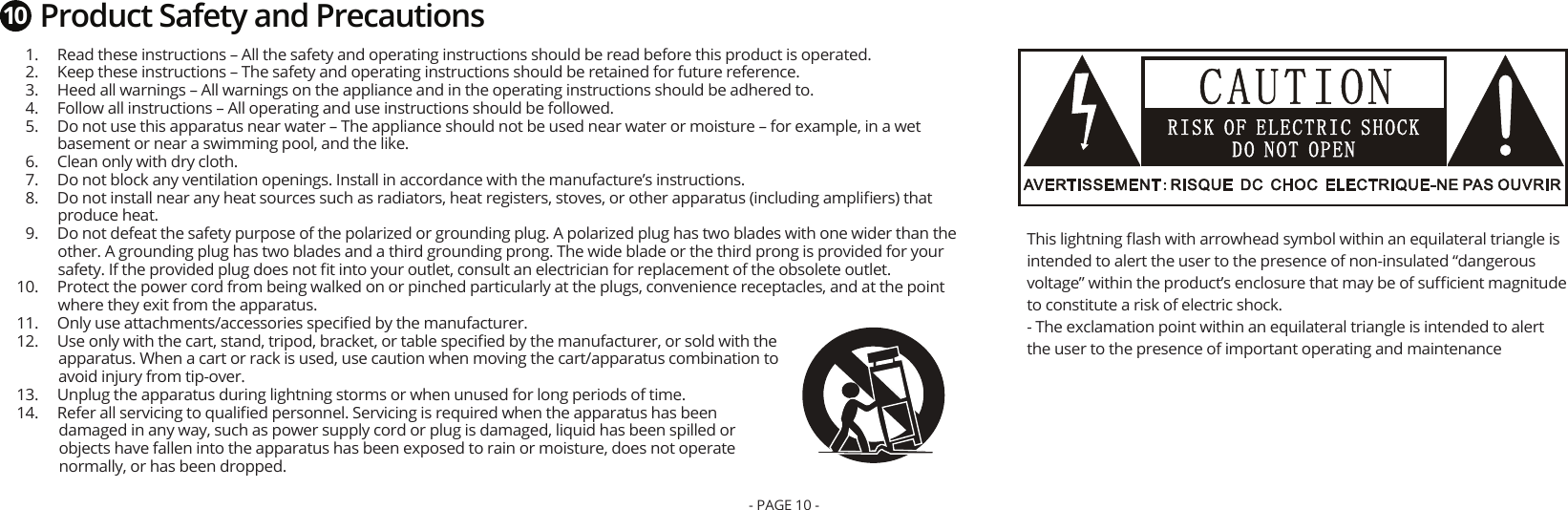   1.  Read these instructions – All the safety and operating instructions should be read before this product is operated.  2.  Keep these instructions – The safety and operating instructions should be retained for future reference.  3.  Heed all warnings – All warnings on the appliance and in the operating instructions should be adhered to.  4.  Follow all instructions – All operating and use instructions should be followed.  5.  Do not use this apparatus near water – The appliance should not be used near water or moisture – for example, in a wet basement or near a swimming pool, and the like.  6.  Clean only with dry cloth.  7.  Do not block any ventilation openings. Install in accordance with the manufacture’s instructions.  8.  Do not install near any heat sources such as radiators, heat registers, stoves, or other apparatus (including ampliﬁers) that produce heat.  9.  Do not defeat the safety purpose of the polarized or grounding plug. A polarized plug has two blades with one wider than the other. A grounding plug has two blades and a third grounding prong. The wide blade or the third prong is provided for your safety. If the provided plug does not ﬁt into your outlet, consult an electrician for replacement of the obsolete outlet.  10.  Protect the power cord from being walked on or pinched particularly at the plugs, convenience receptacles, and at the point where they exit from the apparatus.  11.  Only use attachments/accessories speciﬁed by the manufacturer.  12.  Use only with the cart, stand, tripod, bracket, or table speciﬁed by the manufacturer, or sold with the apparatus. When a cart or rack is used, use caution when moving the cart/apparatus combination to avoid injury from tip-over.  13.  Unplug the apparatus during lightning storms or when unused for long periods of time.  14.  Refer all servicing to qualiﬁed personnel. Servicing is required when the apparatus has been damaged in any way, such as power supply cord or plug is damaged, liquid has been spilled or objects have fallen into the apparatus has been exposed to rain or moisture, does not operate normally, or has been dropped.This lightning ﬂash with arrowhead symbol within an equilateral triangle is intended to alert the user to the presence of non-insulated “dangerous voltage” within the product’s enclosure that may be of suﬃcient magnitude to constitute a risk of electric shock. - The exclamation point within an equilateral triangle is intended to alert the user to the presence of important operating and maintenanceProduct Safety and Precautions10- PAGE 10 -