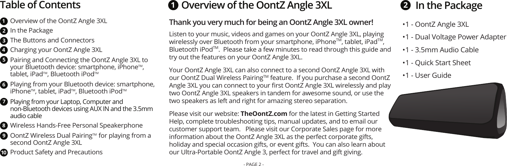 In the PackageThank you very much for being an OontZ Angle 3XL owner! Listen to your music, videos and games on your OontZ Angle 3XL, playing wirelessly over Bluetooth from your smartphone, iPhoneTM, tablet, iPadTM, Bluetooth iPodTM.  Please take a few minutes to read through this guide and try out the features on your OontZ Angle 3XL.  Your OontZ Angle 3XL can also connect to a second OontZ Angle 3XL with our OontZ Dual Wireless PairingTM feature.  If you purchase a second OontZ Angle 3XL you can connect to your ﬁrst OontZ Angle 3XL wirelessly and play two OontZ Angle 3XL speakers in tandem for awesome sound, or use the two speakers as left and right for amazing stereo separation.  Please visit our website: TheOontZ.com for the latest in Getting Started Help, complete troubleshooting tips, manual updates, and to email our customer support team.   Please visit our Corporate Sales page for more information about the OontZ Angle 3XL as the perfect corporate gifts, holiday and special occasion gifts, or event gifts.  You can also learn about our Ultra-Portable OontZ Angle 3, perfect for travel and gift giving.  1 2• 1 - OontZ Angle 3XL• 1 - Dual Voltage Power Adapter• 1 - 3.5mm Audio Cable• 1 - Quick Start Sheet• 1 - User GuideTable of ContentsOverview of the OontZ Angle 3XL In the Package The Buttons and ConnectorsCharging your OontZ Angle 3XLPairing and Connecting the OontZ Angle 3XL to your Bluetooth device: smartphone, iPhoneTM, tablet, iPadTM, Bluetooth iPodTMPlaying from your Bluetooth device: smartphone, iPhoneTM, tablet, iPadTM, Bluetooth iPodTMPlaying from your Laptop, Computer and non-Bluetooth devices using AUX IN and the 3.5mm audio cableWireless Hands-Free Personal Speakerphone OontZ Wireless Dual PairingTM  for playing from a second OontZ Angle 3XLProduct Safety and Precautions12345678910Overview of the OontZ Angle 3XL- PAGE 2 -