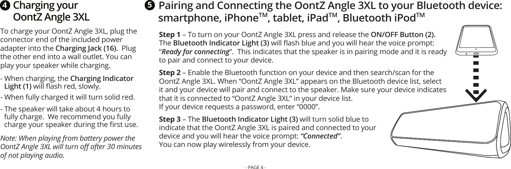 Charging your OontZ Angle 3XLTo charge your OontZ Angle 3XL, plug the connector end of the included power adapter into the Charging Jack (16).  Plug the other end into a wall outlet. You can play your speaker while charging.  - When charging, the Charging Indicator Light (1) will ﬂash red, slowly. - When fully charged it will turn solid red. - The speaker will take about 4 hours to fully charge.  We recommend you fully charge your speaker during the ﬁrst use.Note: When playing from battery power the OontZ Angle 3XL will turn oﬀ after 30 minutes of not playing audio. 4Pairing and Connecting the OontZ Angle 3XL to your Bluetooth device: smartphone, iPhoneTM, tablet, iPadTM, Bluetooth iPodTM5Step 1 – To turn on your OontZ Angle 3XL press and release the ON/OFF Button (2).  The Bluetooth Indicator Light (3) will ﬂash blue and you will hear the voice prompt: “Ready for connecting”.  This indicates that the speaker is in pairing mode and it is ready to pair and connect to your device. Step 2 – Enable the Bluetooth function on your device and then search/scan for the OontZ Angle 3XL. When “OontZ Angle 3XL” appears on the Bluetooth device list, select it and your device will pair and connect to the speaker. Make sure your device indicates that it is connected to “OontZ Angle 3XL” in your device list. If your device requests a password, enter “0000”.Step 3 – The Bluetooth Indicator Light (3) will turn solid blue to indicate that the OontZ Angle 3XL is paired and connected to your device and you will hear the voice prompt: “Connected”.  You can now play wirelessly from your device.   - PAGE 4 -