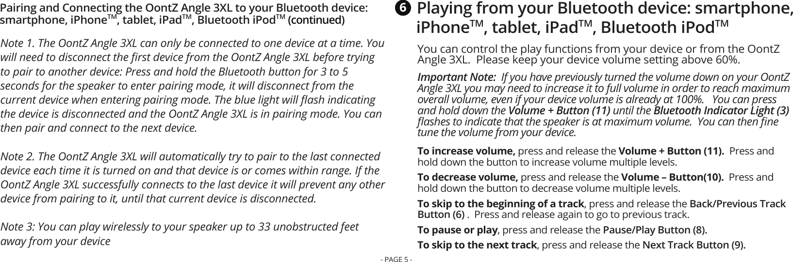 Note 1. The OontZ Angle 3XL can only be connected to one device at a time. You will need to disconnect the ﬁrst device from the OontZ Angle 3XL before trying to pair to another device: Press and hold the Bluetooth button for 3 to 5 seconds for the speaker to enter pairing mode, it will disconnect from the current device when entering pairing mode. The blue light will ﬂash indicating the device is disconnected and the OontZ Angle 3XL is in pairing mode. You can then pair and connect to the next device. Note 2. The OontZ Angle 3XL will automatically try to pair to the last connected device each time it is turned on and that device is or comes within range. If the OontZ Angle 3XL successfully connects to the last device it will prevent any other device from pairing to it, until that current device is disconnected.Note 3: You can play wirelessly to your speaker up to 33 unobstructed feet away from your devicePairing and Connecting the OontZ Angle 3XL to your Bluetooth device: smartphone, iPhoneTM, tablet, iPadTM, Bluetooth iPodTM (continued)You can control the play functions from your device or from the OontZ Angle 3XL.  Please keep your device volume setting above 60%. Important Note:  If you have previously turned the volume down on your OontZ Angle 3XL you may need to increase it to full volume in order to reach maximum overall volume, even if your device volume is already at 100%.   You can press and hold down the Volume + Button (11) until the Bluetooth Indicator Light (3) ﬂashes to indicate that the speaker is at maximum volume.  You can then ﬁne tune the volume from your device.To increase volume, press and release the Volume + Button (11).  Press and hold down the button to increase volume multiple levels.To decrease volume, press and release the Volume – Button(10).  Press and hold down the button to decrease volume multiple levels.To skip to the beginning of a track, press and release the Back/Previous Track Button (6) .  Press and release again to go to previous track.To pause or play, press and release the Pause/Play Button (8).To skip to the next track, press and release the Next Track Button (9).Playing from your Bluetooth device: smartphone, iPhoneTM, tablet, iPadTM, Bluetooth iPodTM6- PAGE 5 -