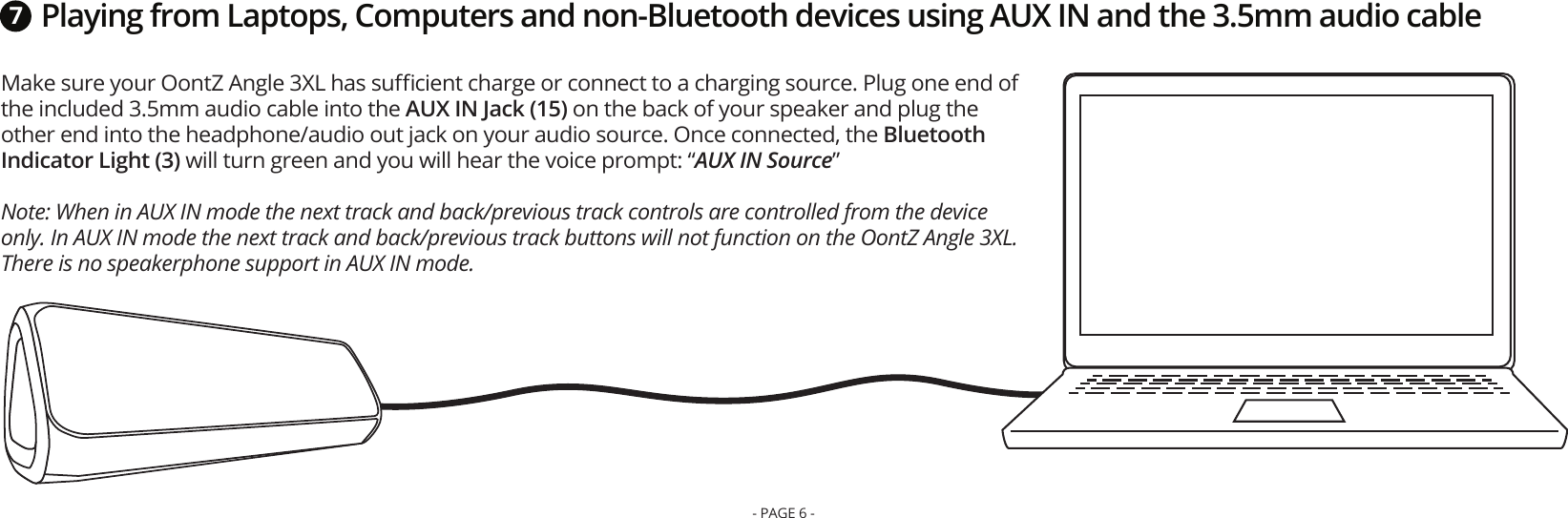 Playing from Laptops, Computers and non-Bluetooth devices using AUX IN and the 3.5mm audio cableMake sure your OontZ Angle 3XL has suﬃcient charge or connect to a charging source. Plug one end of the included 3.5mm audio cable into the AUX IN Jack (15) on the back of your speaker and plug the other end into the headphone/audio out jack on your audio source. Once connected, the Bluetooth Indicator Light (3) will turn green and you will hear the voice prompt: “AUX IN Source” Note: When in AUX IN mode the next track and back/previous track controls are controlled from the device only. In AUX IN mode the next track and back/previous track buttons will not function on the OontZ Angle 3XL. There is no speakerphone support in AUX IN mode.7- PAGE 6 -