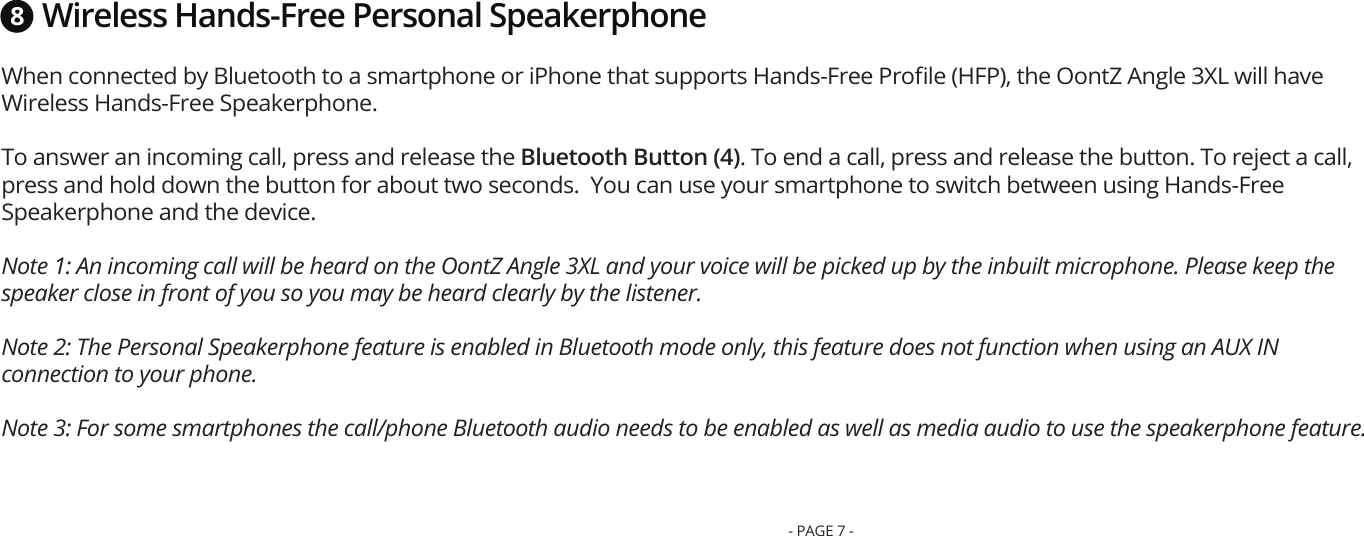 Wireless Hands-Free Personal SpeakerphoneWhen connected by Bluetooth to a smartphone or iPhone that supports Hands-Free Proﬁle (HFP), the OontZ Angle 3XL will have Wireless Hands-Free Speakerphone. To answer an incoming call, press and release the Bluetooth Button (4). To end a call, press and release the button. To reject a call, press and hold down the button for about two seconds.  You can use your smartphone to switch between using Hands-Free Speakerphone and the device. Note 1: An incoming call will be heard on the OontZ Angle 3XL and your voice will be picked up by the inbuilt microphone. Please keep the speaker close in front of you so you may be heard clearly by the listener. Note 2: The Personal Speakerphone feature is enabled in Bluetooth mode only, this feature does not function when using an AUX IN connection to your phone. Note 3: For some smartphones the call/phone Bluetooth audio needs to be enabled as well as media audio to use the speakerphone feature.8- PAGE 7 -