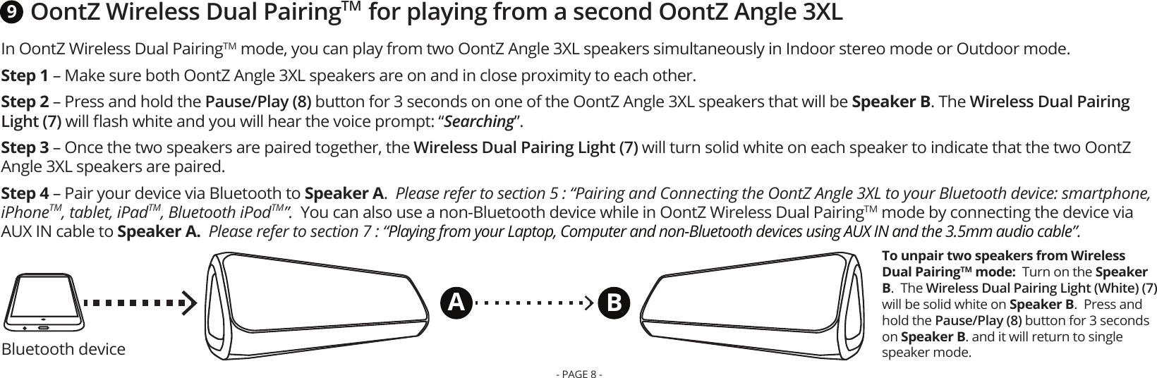 Bluetooth deviceOontZ Wireless Dual PairingTM  for playing from a second OontZ Angle 3XLTo unpair two speakers from Wireless Dual PairingTM mode:  Turn on the Speaker B.  The Wireless Dual Pairing Light (White) (7) will be solid white on Speaker B.  Press and hold the Pause/Play (8) button for 3 seconds on Speaker B. and it will return to single speaker mode.9ABIn OontZ Wireless Dual PairingTM mode, you can play from two OontZ Angle 3XL speakers simultaneously in Indoor stereo mode or Outdoor mode.   Step 1 – Make sure both OontZ Angle 3XL speakers are on and in close proximity to each other. Step 2 – Press and hold the Pause/Play (8) button for 3 seconds on one of the OontZ Angle 3XL speakers that will be Speaker B. The Wireless Dual Pairing Light (7) will ﬂash white and you will hear the voice prompt: “Searching”.Step 3 – Once the two speakers are paired together, the Wireless Dual Pairing Light (7) will turn solid white on each speaker to indicate that the two OontZ Angle 3XL speakers are paired. Step 4 – Pair your device via Bluetooth to Speaker A.  Please refer to section 5 : “Pairing and Connecting the OontZ Angle 3XL to your Bluetooth device: smartphone, iPhoneTM, tablet, iPadTM, Bluetooth iPodTM”.  You can also use a non-Bluetooth device while in OontZ Wireless Dual PairingTM mode by connecting the device via AUX IN cable to Speaker A.  Please refer to section 7 : “Playing from your Laptop, Computer and non-Bluetooth devices using AUX IN and the 3.5mm audio cable”.- PAGE 8 -