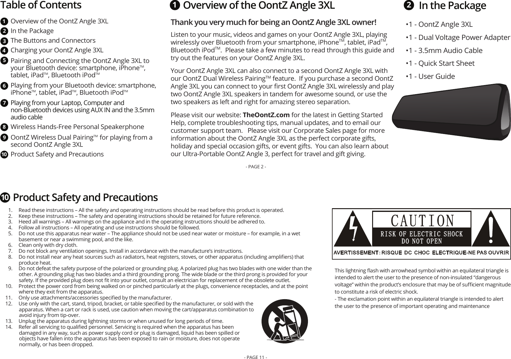 In the PackageThank you very much for being an OontZ Angle 3XL owner! Listen to your music, videos and games on your OontZ Angle 3XL, playing wirelessly over Bluetooth from your smartphone, iPhoneTM, tablet, iPadTM, Bluetooth iPodTM.  Please take a few minutes to read through this guide and try out the features on your OontZ Angle 3XL.  Your OontZ Angle 3XL can also connect to a second OontZ Angle 3XL with our OontZ Dual Wireless PairingTM feature.  If you purchase a second OontZ Angle 3XL you can connect to your ﬁrst OontZ Angle 3XL wirelessly and play two OontZ Angle 3XL speakers in tandem for awesome sound, or use the two speakers as left and right for amazing stereo separation.  Please visit our website: TheOontZ.com for the latest in Getting Started Help, complete troubleshooting tips, manual updates, and to email our customer support team.   Please visit our Corporate Sales page for more information about the OontZ Angle 3XL as the perfect corporate gifts, holiday and special occasion gifts, or event gifts.  You can also learn about our Ultra-Portable OontZ Angle 3, perfect for travel and gift giving.  1 2• 1 - OontZ Angle 3XL• 1 - Dual Voltage Power Adapter• 1 - 3.5mm Audio Cable• 1 - Quick Start Sheet• 1 - User GuideTable of ContentsOverview of the OontZ Angle 3XL In the Package The Buttons and ConnectorsCharging your OontZ Angle 3XLPairing and Connecting the OontZ Angle 3XL to your Bluetooth device: smartphone, iPhoneTM, tablet, iPadTM, Bluetooth iPodTMPlaying from your Bluetooth device: smartphone, iPhoneTM, tablet, iPadTM, Bluetooth iPodTMPlaying from your Laptop, Computer and non-Bluetooth devices using AUX IN and the 3.5mm audio cableWireless Hands-Free Personal Speakerphone OontZ Wireless Dual PairingTM  for playing from a second OontZ Angle 3XLProduct Safety and Precautions12345678910Overview of the OontZ Angle 3XL- PAGE 2 -  1.  Read these instructions – All the safety and operating instructions should be read before this product is operated.  2.  Keep these instructions – The safety and operating instructions should be retained for future reference.  3.  Heed all warnings – All warnings on the appliance and in the operating instructions should be adhered to.  4.  Follow all instructions – All operating and use instructions should be followed.  5.  Do not use this apparatus near water – The appliance should not be used near water or moisture – for example, in a wet basement or near a swimming pool, and the like.  6.  Clean only with dry cloth.  7.  Do not block any ventilation openings. Install in accordance with the manufacture’s instructions.  8.  Do not install near any heat sources such as radiators, heat registers, stoves, or other apparatus (including ampliﬁers) that produce heat.  9.  Do not defeat the safety purpose of the polarized or grounding plug. A polarized plug has two blades with one wider than the other. A grounding plug has two blades and a third grounding prong. The wide blade or the third prong is provided for your safety. If the provided plug does not ﬁt into your outlet, consult an electrician for replacement of the obsolete outlet.  10.  Protect the power cord from being walked on or pinched particularly at the plugs, convenience receptacles, and at the point where they exit from the apparatus.  11.  Only use attachments/accessories speciﬁed by the manufacturer.  12.  Use only with the cart, stand, tripod, bracket, or table speciﬁed by the manufacturer, or sold with the apparatus. When a cart or rack is used, use caution when moving the cart/apparatus combination to avoid injury from tip-over.  13.  Unplug the apparatus during lightning storms or when unused for long periods of time.  14.  Refer all servicing to qualiﬁed personnel. Servicing is required when the apparatus has been damaged in any way, such as power supply cord or plug is damaged, liquid has been spilled or objects have fallen into the apparatus has been exposed to rain or moisture, does not operate normally, or has been dropped.This lightning ﬂash with arrowhead symbol within an equilateral triangle is intended to alert the user to the presence of non-insulated “dangerous voltage” within the product’s enclosure that may be of suﬃcient magnitude to constitute a risk of electric shock. - The exclamation point within an equilateral triangle is intended to alert the user to the presence of important operating and maintenanceProduct Safety and Precautions10- PAGE 11 -