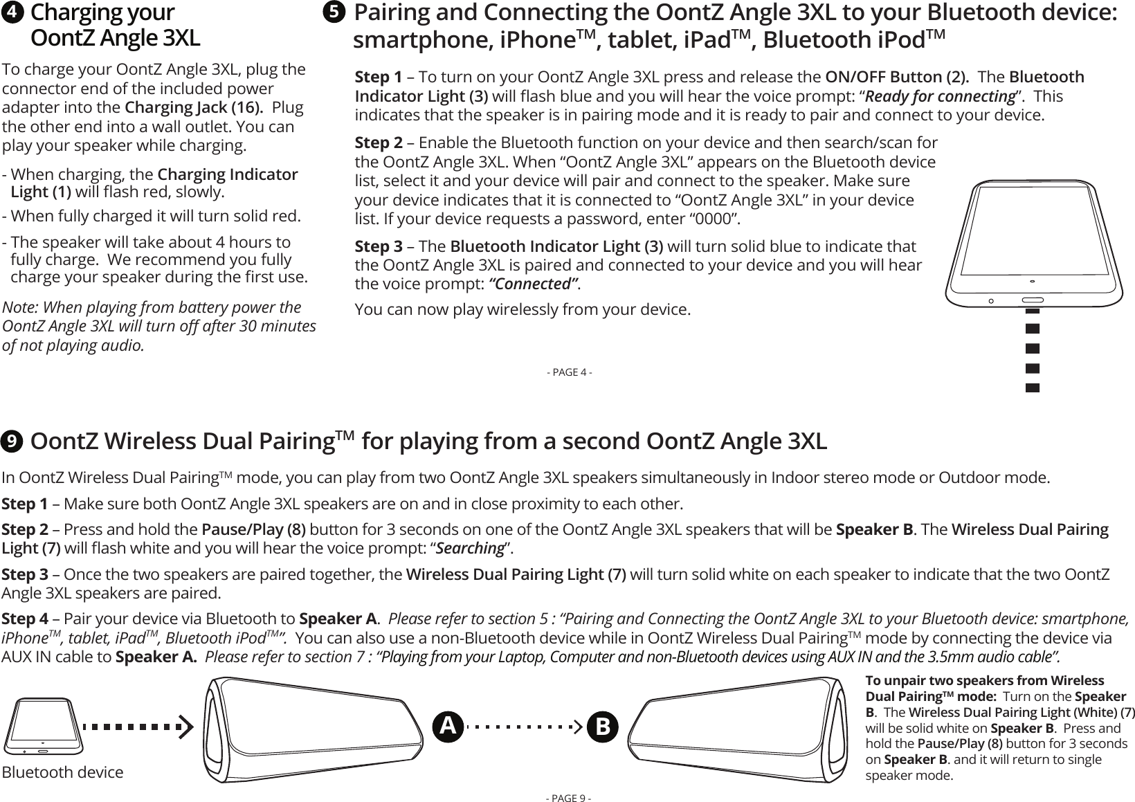 Charging your OontZ Angle 3XLTo charge your OontZ Angle 3XL, plug the connector end of the included power adapter into the Charging Jack (16).  Plug the other end into a wall outlet. You can play your speaker while charging.  - When charging, the Charging Indicator Light (1) will ﬂash red, slowly. - When fully charged it will turn solid red. - The speaker will take about 4 hours to fully charge.  We recommend you fully charge your speaker during the ﬁrst use.Note: When playing from battery power the OontZ Angle 3XL will turn oﬀ after 30 minutes of not playing audio. 4Pairing and Connecting the OontZ Angle 3XL to your Bluetooth device: smartphone, iPhoneTM, tablet, iPadTM, Bluetooth iPodTM5Step 1 – To turn on your OontZ Angle 3XL press and release the ON/OFF Button (2).  The Bluetooth Indicator Light (3) will ﬂash blue and you will hear the voice prompt: “Ready for connecting”.  This indicates that the speaker is in pairing mode and it is ready to pair and connect to your device. Step 2 – Enable the Bluetooth function on your device and then search/scan for the OontZ Angle 3XL. When “OontZ Angle 3XL” appears on the Bluetooth device list, select it and your device will pair and connect to the speaker. Make sure your device indicates that it is connected to “OontZ Angle 3XL” in your device list. If your device requests a password, enter “0000”.Step 3 – The Bluetooth Indicator Light (3) will turn solid blue to indicate that the OontZ Angle 3XL is paired and connected to your device and you will hear the voice prompt: “Connected”.  You can now play wirelessly from your device.  - PAGE 4 -Bluetooth deviceOontZ Wireless Dual PairingTM  for playing from a second OontZ Angle 3XLTo unpair two speakers from Wireless Dual PairingTM mode:  Turn on the Speaker B.  The Wireless Dual Pairing Light (White) (7) will be solid white on Speaker B.  Press and hold the Pause/Play (8) button for 3 seconds on Speaker B. and it will return to single speaker mode.9ABIn OontZ Wireless Dual PairingTM mode, you can play from two OontZ Angle 3XL speakers simultaneously in Indoor stereo mode or Outdoor mode.   Step 1 – Make sure both OontZ Angle 3XL speakers are on and in close proximity to each other. Step 2 – Press and hold the Pause/Play (8) button for 3 seconds on one of the OontZ Angle 3XL speakers that will be Speaker B. The Wireless Dual Pairing Light (7) will ﬂash white and you will hear the voice prompt: “Searching”.Step 3 – Once the two speakers are paired together, the Wireless Dual Pairing Light (7) will turn solid white on each speaker to indicate that the two OontZ Angle 3XL speakers are paired. Step 4 – Pair your device via Bluetooth to Speaker A.  Please refer to section 5 : “Pairing and Connecting the OontZ Angle 3XL to your Bluetooth device: smartphone, iPhoneTM, tablet, iPadTM, Bluetooth iPodTM”.  You can also use a non-Bluetooth device while in OontZ Wireless Dual PairingTM mode by connecting the device via AUX IN cable to Speaker A.  Please refer to section 7 : “Playing from your Laptop, Computer and non-Bluetooth devices using AUX IN and the 3.5mm audio cable”.- PAGE 9 -