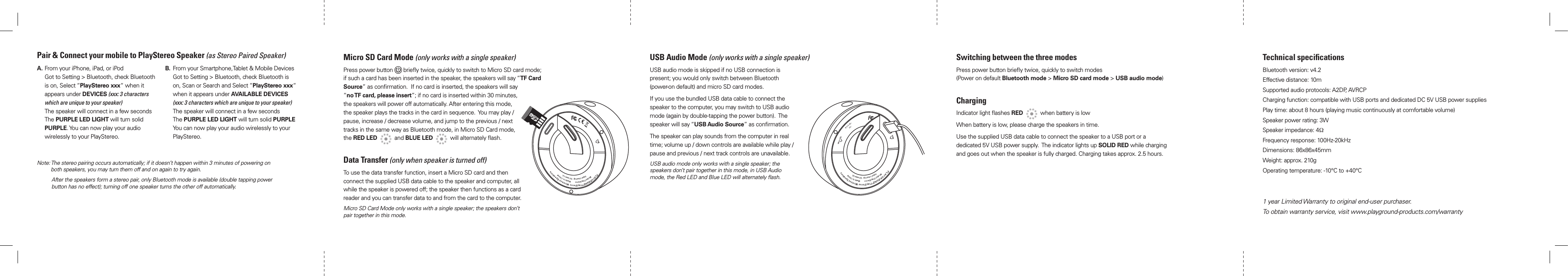 Micro SD Card Mode (only works with a single speaker)Press power button   brieﬂy twice, quickly to switch to Micro SD card mode; if such a card has been inserted in the speaker, the speakers will say “TF Card Source” as conﬁrmation.  If no card is inserted, the speakers will say  “no TF card, please insert”; if no card is inserted within 30 minutes, the speakers will power off automatically. After entering this mode, the speaker plays the tracks in the card in sequence.  You may play / pause, increase / decrease volume, and jump to the previous / next tracks in the same way as Bluetooth mode, in Micro SD Card mode, the RED LED     and BLUE LED     will alternately ﬂash.Data Transfer (only when speaker is turned off)To use the data transfer function, insert a Micro SD card and then connect the supplied USB data cable to the speaker and computer, all while the speaker is powered off; the speaker then functions as a card reader and you can transfer data to and from the card to the computer.Micro SD Card Mode only works with a single speaker; the speakers don’t pair together in this mode.USB Audio Mode (only works with a single speaker)USB audio mode is skipped if no USB connection is present; you would only switch between Bluetooth (power-on default) and micro SD card modes.If you use the bundled USB data cable to connect the speaker to the computer, you may switch to USB audio mode (again by double-tapping the power button).  The speaker will say “USB Audio Source” as conﬁrmation. The speaker can play sounds from the computer in real time; volume up / down controls are available while play / pause and previous / next track controls are unavailable.USB audio mode only works with a single speaker; the speakers don’t pair together in this mode, in USB Audio mode, the Red LED and Blue LED will alternately ﬂash.Switching between the three modesPress power button brieﬂy twice, quickly to switch modes  (Power on default Bluetooth mode &gt; Micro SD card mode &gt; USB audio mode)ChargingIndicator light ﬂashes RED     when battery is lowWhen battery is low, please charge the speakers in time.Use the supplied USB data cable to connect the speaker to a USB port or a dedicated 5V USB power supply.  The indicator lights up SOLID RED while charging and goes out when the speaker is fully charged. Charging takes approx. 2.5 hours.Technical speciﬁcationsBluetooth version: v4.2Effective distance: 10mSupported audio protocols: A2DP, AVRCPCharging function: compatible with USB ports and dedicated DC 5V USB power suppliesPlay time: about 8 hours (playing music continuously at comfortable volume)Speaker power rating: 3WSpeaker impedance: 4ΩFrequency response: 100Hz-20kHzDimensions: 86x86x45mmWeight: approx. 210gOperating temperature: -10°C to +40°C1 year Limited Warranty to original end-user purchaser.To obtain warranty service, visit www.playground-products.com/warrantyNote:  The stereo pairing occurs automatically; if it doesn’t happen within 3 minutes of powering on both speakers, you may turn them off and on again to try again.     After the speakers form a stereo pair, only Bluetooth mode is available (double tapping power button has no effect); turning off one speaker turns the other off automatically.Pair &amp; Connect your mobile to PlayStereo Speaker (as Stereo Paired Speaker)A.   From your iPhone, iPad, or iPod Got to Setting &gt; Bluetooth, check Bluetooth is on, Select “PlayStereo xxx“ when it appears under DEVICES (xxx: 3 characters which are unique to your speaker) The speaker will connect in a few seconds The PURPLE LED LIGHT will turn solid PURPLE. You can now play your audio wirelessly to your PlayStereo.B.   From your Smartphone,Tablet &amp; Mobile Devices Got to Setting &gt; Bluetooth, check Bluetooth is on, Scan or Search and Select “PlayStereo xxx“ when it appears under AVAILABLE DEVICES (xxx: 3 characters which are unique to your speaker) The speaker will connect in a few seconds The PURPLE LED LIGHT will turn solid PURPLE You can now play your audio wirelessly to your PlayStereo.