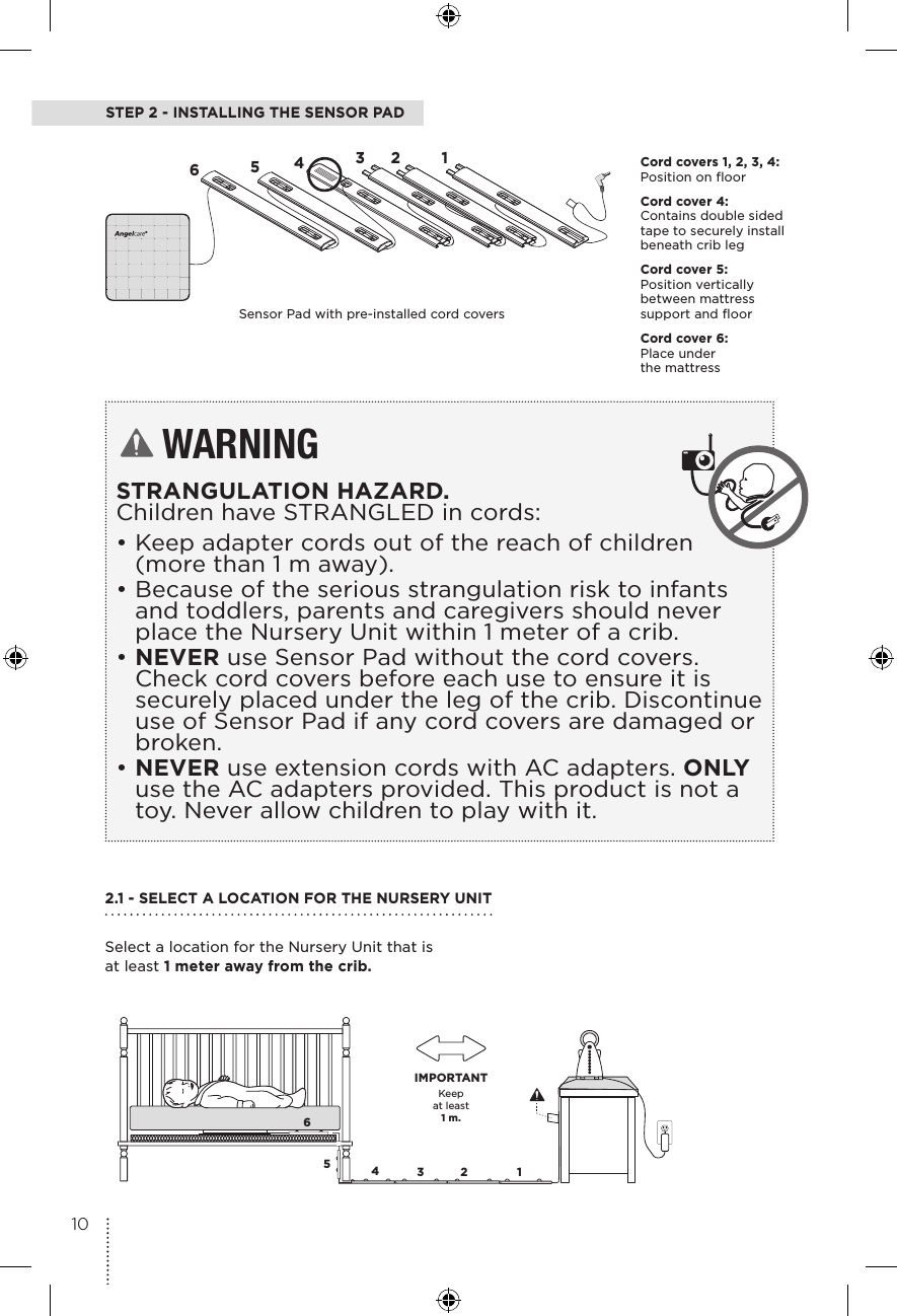 STEP 2 - INSTALLING THE SENSOR PADWARNINGSTRANGULATION HAZARD.  Children have STRANGLED in cords: •Keep adapter cords out of the reach of children (more than 1 m away).•Because of the serious strangulation risk to infants and toddlers, parents and caregivers should never place the Nursery Unit within 1 meter of a crib.•NEVER use Sensor Pad without the cord covers. Check cord covers before each use to ensure it is securely placed under the leg of the crib. Discontinue use of Sensor Pad if any cord covers are damaged or broken. •NEVER use extension cords with AC adapters. ONLY use the AC adapters provided. This product is not a toy. Never allow children to play with it.65432 1Keepat least1 m.IMPORTANT65432 1Cord covers 1, 2, 3, 4:  Position on floor Cord cover 4:  Contains double sided tape to securely install beneath crib legCord cover 5:  Position vertically between mattress support and floorCord cover 6:  Place under  the mattressSensor Pad with pre-installed cord covers2.1 - SELECT A LOCATION FOR THE NURSERY UNIT Select a location for the Nursery Unit that is at least 1 meter away from the crib.10