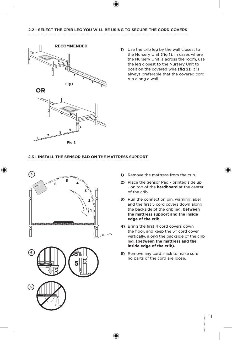 654321654321Fig 1Fig 21)  Use the crib leg by the wall closest to the Nursery Unit (fig 1). In cases where the Nursery Unit is across the room, use the leg closest to the Nursery Unit to position the covered wire (fig 2). It is always preferable that the covered cord run along a wall.2.2 - SELECT THE CRIB LEG YOU WILL BE USING TO SECURE THE CORD COVERSRECOMMENDED1)  Remove the mattress from the crib.2)  Place the Sensor Pad - printed side up - on top of the hardboard at the center of the crib. 3)  Run the connection pin, warning label and the first 5 cord covers down along the backside of the crib leg, between the mattress support and the inside edge of the crib. 4)  Bring the first 4 cord covers down the floor, and keep the 5th cord cover vertically, along the backside of the crib leg, (between the mattress and the inside edge of the crib).5)  Remove any cord slack to make sure  no parts of the cord are loose. 32.3 - INSTALL THE SENSOR PAD ON THE MATTRESS SUPPORT654312OR45511