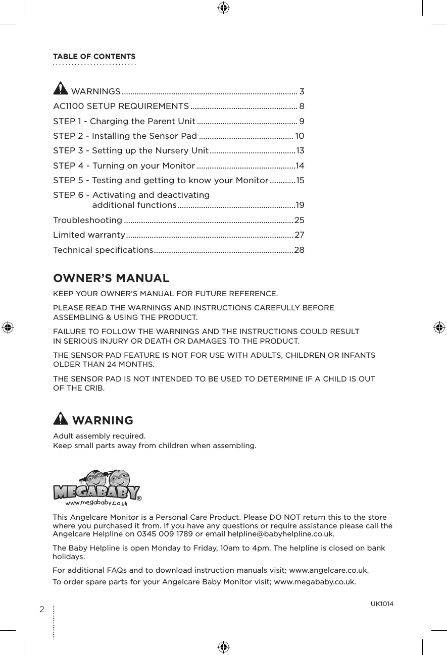 TABLE OF CONTENTS WARNINGS .................................................................................. 3AC1100 SETUP REQUIREMENTS .................................................. 8STEP 1 - Charging the Parent Unit ............................................... 9STEP 2 - Installing the Sensor Pad ............................................ 10STEP 3 - Setting up the Nursery Unit ........................................13STEP 4 - Turning on your Monitor ..............................................14STEP 5 - Testing and getting to know your Monitor ............15STEP 6 -  Activating and deactivating  additional functions .......................................................19Troubleshooting ...............................................................................25Limited warranty ..............................................................................27Technical specifications ................................................................. 28UK1014OWNER’S MANUAL KEEP YOUR OWNER’S MANUAL FOR FUTURE REFERENCE.PLEASE READ THE WARNINGS AND INSTRUCTIONS CAREFULLY BEFORE  ASSEMBLING &amp; USING THE PRODUCT.FAILURE TO FOLLOW THE WARNINGS AND THE INSTRUCTIONS COULD RESULT  IN SERIOUS INJURY OR DEATH OR DAMAGES TO THE PRODUCT.THE SENSOR PAD FEATURE IS NOT FOR USE WITH ADULTS, CHILDREN OR INFANTS OLDER THAN 24 MONTHS.THE SENSOR PAD IS NOT INTENDED TO BE USED TO DETERMINE IF A CHILD IS OUT OF THE CRIB. WARNINGAdult assembly required.Keep small parts away from children when assembling.This Angelcare Monitor is a Personal Care Product. Please DO NOT return this to the store where you purchased it from. If you have any questions or require assistance please call the Angelcare Helpline on 0345 009 1789 or email helpline@babyhelpline.co.uk.The Baby Helpline is open Monday to Friday, 10am to 4pm. The helpline is closed on bank holidays.For additional FAQs and to download instruction manuals visit; www.angelcare.co.uk. To order spare parts for your Angelcare Baby Monitor visit; www.megababy.co.uk.2