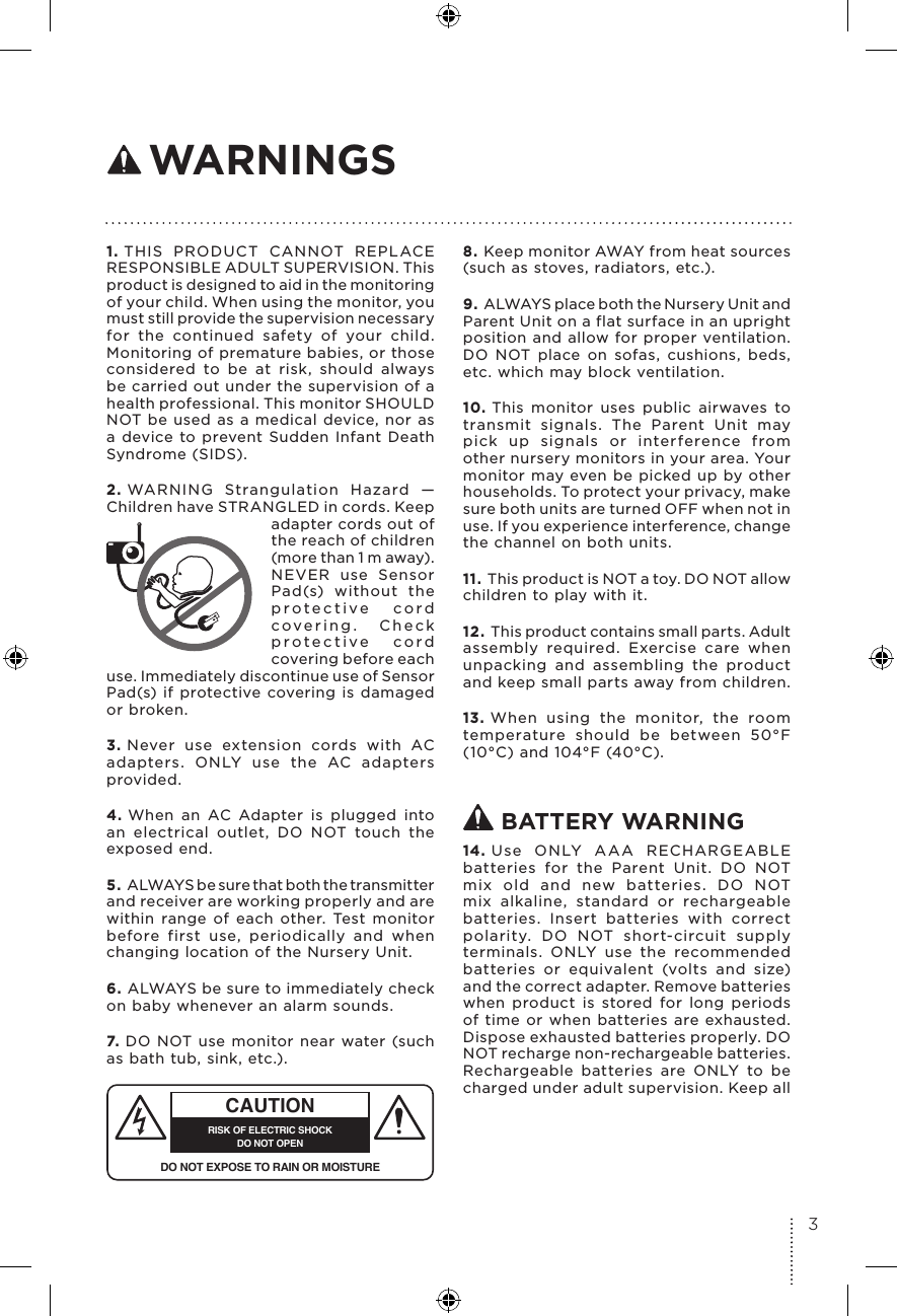 1. THIS PRODUCT CANNOT REPLACE RESPONSIBLE ADULT SUPERVISION. This product is designed to aid in the monitoring of your child. When using the monitor, you must still provide the supervision necessary for the continued safety of your child. Monitoring of premature babies, or those considered to be at risk, should always be carried out under the supervision of a health professional. This monitor SHOULD NOT be used as a medical device, nor as a device to prevent Sudden Infant Death Syndrome (SIDS).2. WARNING Strangulation Hazard — Children have STRANGLED in cords. Keep adapter cords out of the reach of children (more than 1 m away). NEVER use Sensor Pad(s) without the protective cord covering. Check protective cord covering before each use. Immediately discontinue use of Sensor Pad(s) if protective covering is damaged or broken.3. Never use extension cords with AC adapters. ONLY use the AC adapters provided. 4. When an AC Adapter is plugged into an electrical outlet, DO NOT touch the exposed end.5. ALWAYS be sure that both the transmitter and receiver are working properly and are within range of each other. Test monitor before first use, periodically and when changing location of the Nursery Unit.6. ALWAYS be sure to immediately check on baby whenever an alarm sounds. 7. DO NOT use monitor near water (such as bath tub, sink, etc.). CAUTIONRISK OF ELECTRIC SHOCKDO NOT OPENDO NOT EXPOSE TO RAIN OR MOISTURE8. Keep monitor AWAY from heat sources (such as stoves, radiators, etc.). 9. ALWAYS place both the Nursery Unit and Parent Unit on a flat surface in an upright position and allow for proper ventilation. DO NOT place on sofas, cushions, beds, etc. which may block ventilation.10. This monitor uses public airwaves to transmit signals. The Parent Unit may pick up signals or interference from other nursery monitors in your area. Your monitor may even be picked up by other households. To protect your privacy, make sure both units are turned OFF when not in use. If you experience interference, change the channel on both units.11. This product is NOT a toy. DO NOT allow children to play with it. 12. This product contains small parts. Adult assembly required. Exercise care when unpacking and assembling the product and keep small parts away from children.13. When using the monitor, the room temperature should be between 50°F (10°C) and 104°F (40°C). BATTERY WARNING14. Use ONLY AAA RECHARGEABLE batteries for the Parent Unit. DO NOT mix old and new batteries. DO NOT mix alkaline, standard or rechargeable batteries. Insert batteries with correct polarity. DO NOT short-circuit supply terminals. ONLY use the recommended batteries or equivalent (volts and size) and the correct adapter. Remove batteries when product is stored for long periods of time or when batteries are exhausted. Dispose exhausted batteries properly. DO NOT recharge non-rechargeable batteries. Rechargeable batteries are ONLY to be charged under adult supervision. Keep all  WARNINGS3