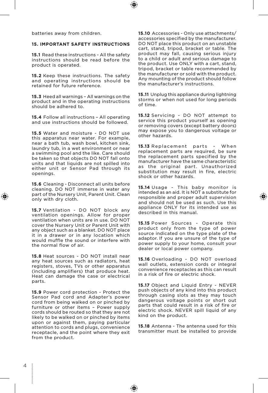 batteries away from children.15. IMPORTANT SAFETY INSTRUCTIONS15.1 Read these instructions - All the safety instructions should be read before the product is operated.15.2 Keep these instructions. The safety and operating instructions should be retained for future reference.15.3 Heed all warnings – All warnings on the product and in the operating instructions should be adhered to.15.4 Follow all instructions – All operating and use instructions should be followed.15.5 Water and moisture - DO NOT use this apparatus near water. For example, near a bath tub, wash bowl, kitchen sink, laundry tub, in a wet environment or near a swimming pool and the like. Care should be taken so that objects DO NOT fall onto units and that liquids are not spilled into either unit or Sensor Pad through its openings.15.6 Cleaning - Disconnect all units before cleaning. DO NOT immerse in water any part of the Nursery Unit, Parent Unit. Clean only with dry cloth. 15.7 Ventilation - DO NOT block any ventilation openings. Allow for proper ventilation when units are in use. DO NOT cover the Nursery Unit or Parent Unit with any object such as a blanket. DO NOT place it in a drawer or in any location which would muffle the sound or interfere with the normal flow of air.15.8 Heat sources - DO NOT install near any heat sources such as radiators, heat registers, stoves, TVs or other apparatus (including amplifiers) that produce heat. Heat can damage the case or electrical parts.15.9 Power cord protection - Protect the Sensor Pad cord and Adapter’s power cord from being walked on or pinched by furniture or other items – Power supply cords should be routed so that they are not likely to be walked on or pinched by items upon or against them, paying particular attention to cords and plugs, convenience receptacle, and the point where they exit from the product.15.10 Accessories - Only use attachments/accessories specified by the manufacturer. DO NOT place this product on an unstable cart, stand, tripod, bracket or table. The product may fall, causing serious injury to a child or adult and serious damage to the product. Use ONLY with a cart, stand, tripod, bracket or table recommended by the manufacturer or sold with the product. Any mounting of the product should follow the manufacturer’s instructions.15.11 Unplug this appliance during lightning storms or when not used for long periods of time.15.12 Servicing - DO NOT attempt to service this product yourself as opening or removing covers (except battery doors) may expose you to dangerous voltage or other hazards.15.13 Replacement parts - When replacement parts are required, be sure the replacement parts specified by the manufacturer have the same characteristic as the original part. Unauthorized substitution may result in fire, electric shock or other hazards.15.14 Usage - This baby monitor is intended as an aid. It is NOT a substitute for responsible and proper adult supervision and should not be used as such. Use this appliance ONLY for its intended use as described in this manual.15.15 Power Sources - Operate this product only from the type of power source indicated on the type plate of the adaptor. If you are unsure of the type of power supply to your home, consult your dealer or local power company.15.16 Overloading - DO NOT overload wall outlets, extension cords or integral convenience receptacles as this can result in a risk of fire or electric shock.15.17 Object and Liquid Entry - NEVER push objects of any kind into this product through casing slots as they may touch dangerous voltage points or short out parts that could result in a risk of fire or electric shock. NEVER spill liquid of any kind on the product.15.18 Antenna - The antenna used for this transmitter must be installed to provide 4