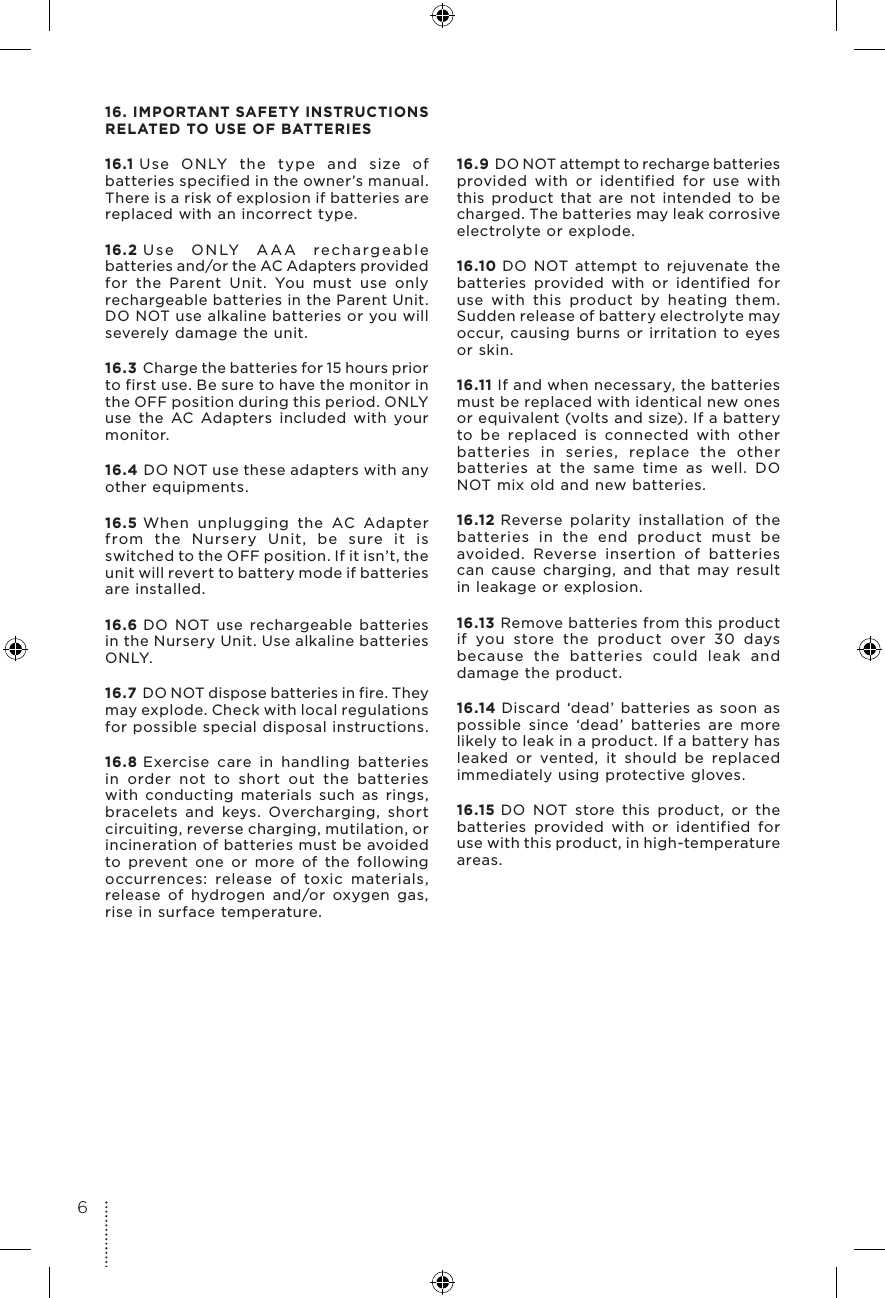 16. IMPORTANT SAFETY INSTRUCTIONS  RELATED TO USE OF BATTERIES16.1 Use ONLY the type and size of batteries specified in the owner’s manual. There is a risk of explosion if batteries are replaced with an incorrect type.16.2 Use ONLY AAA rechargeable batteries and/or the AC Adapters provided for the Parent Unit. You must use only rechargeable batteries in the Parent Unit. DO NOT use alkaline batteries or you will severely damage the unit.16.3 Charge the batteries for 15 hours prior to first use. Be sure to have the monitor in the OFF position during this period. ONLY use the AC Adapters included with your monitor.16.4 DO NOT use these adapters with any other equipments.16.5 When unplugging the AC Adapter from the Nursery Unit, be sure it is switched to the OFF position. If it isn’t, the unit will revert to battery mode if batteries are installed.16.6 DO NOT use rechargeable batteries in the Nursery Unit. Use alkaline batteries ON LY.16.7 DO NOT dispose batteries in fire. They may explode. Check with local regulations for possible special disposal instructions.16.8 Exercise care in handling batteries in order not to short out the batteries with conducting materials such as rings, bracelets and keys. Overcharging, short circuiting, reverse charging, mutilation, or incineration of batteries must be avoided to prevent one or more of the following occurrences: release of toxic materials, release of hydrogen and/or oxygen gas, rise in surface temperature.16.9 DO NOT attempt to recharge batteries provided with or identified for use with this product that are not intended to be charged. The batteries may leak corrosive electrolyte or explode.16.10 DO NOT attempt to rejuvenate the batteries provided with or identified for use with this product by heating them. Sudden release of battery electrolyte may occur, causing burns or irritation to eyes or skin.16.11 If and when necessary, the batteries must be replaced with identical new ones or equivalent (volts and size). If a battery to be replaced is connected with other batteries in series, replace the other batteries at the same time as well. DO NOT mix old and new batteries.16.12 Reverse polarity installation of the batteries in the end product must be avoided. Reverse insertion of batteries can cause charging, and that may result in leakage or explosion.16.13 Remove batteries from this product if you store the product over 30 days because the batteries could leak and damage the product.16.14 Discard ‘dead’ batteries as soon as possible since ‘dead’ batteries are more likely to leak in a product. If a battery has leaked or vented, it should be replaced immediately using protective gloves.16.15 DO NOT store this product, or the batteries provided with or identified for use with this product, in high-temperature areas. 6