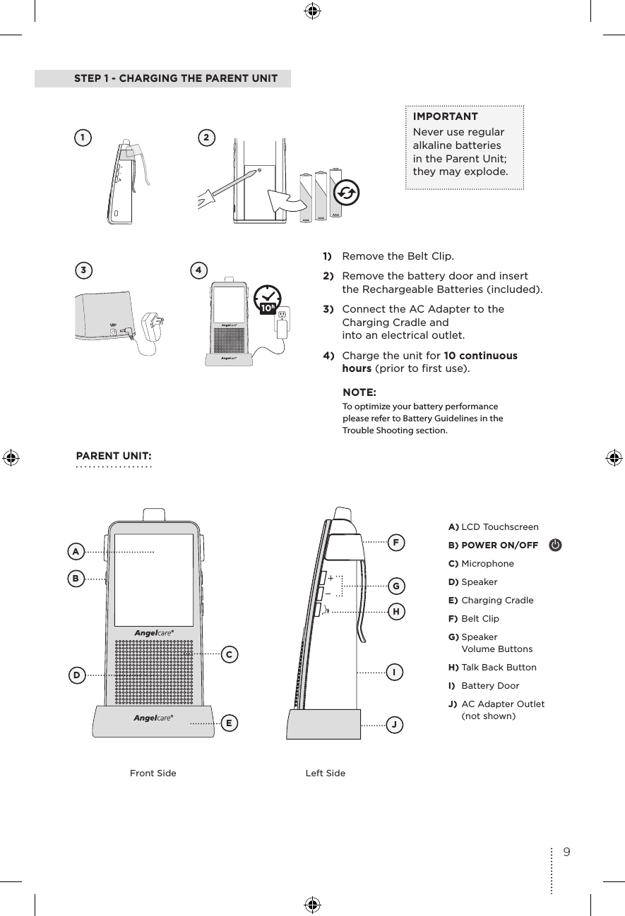 STEP 1 - CHARGING THE PARENT UNIT1 23 41)  Remove the Belt Clip.2)  Remove the battery door and insert the Rechargeable Batteries (included).3)  Connect the AC Adapter to the Charging Cradle and  into an electrical outlet.4)  Charge the unit for 10 continuous hours (prior to first use). 15IMPORTANTNever use regular alkaline batteries in the Parent Unit; they may explode. PARENT UNIT:Front Side Left SideFBCADEGJIHA) LCD TouchscreenB) POWER ON/OFFC) MicrophoneD) SpeakerE) Charging CradleF) Belt ClipG) Speaker  Volume ButtonsH) Talk Back ButtonI)  Battery DoorJ)  AC Adapter Outlet (not shown)NOTE:To optimize your battery performance please refer to Battery Guidelines in the Trouble Shooting section.10h9