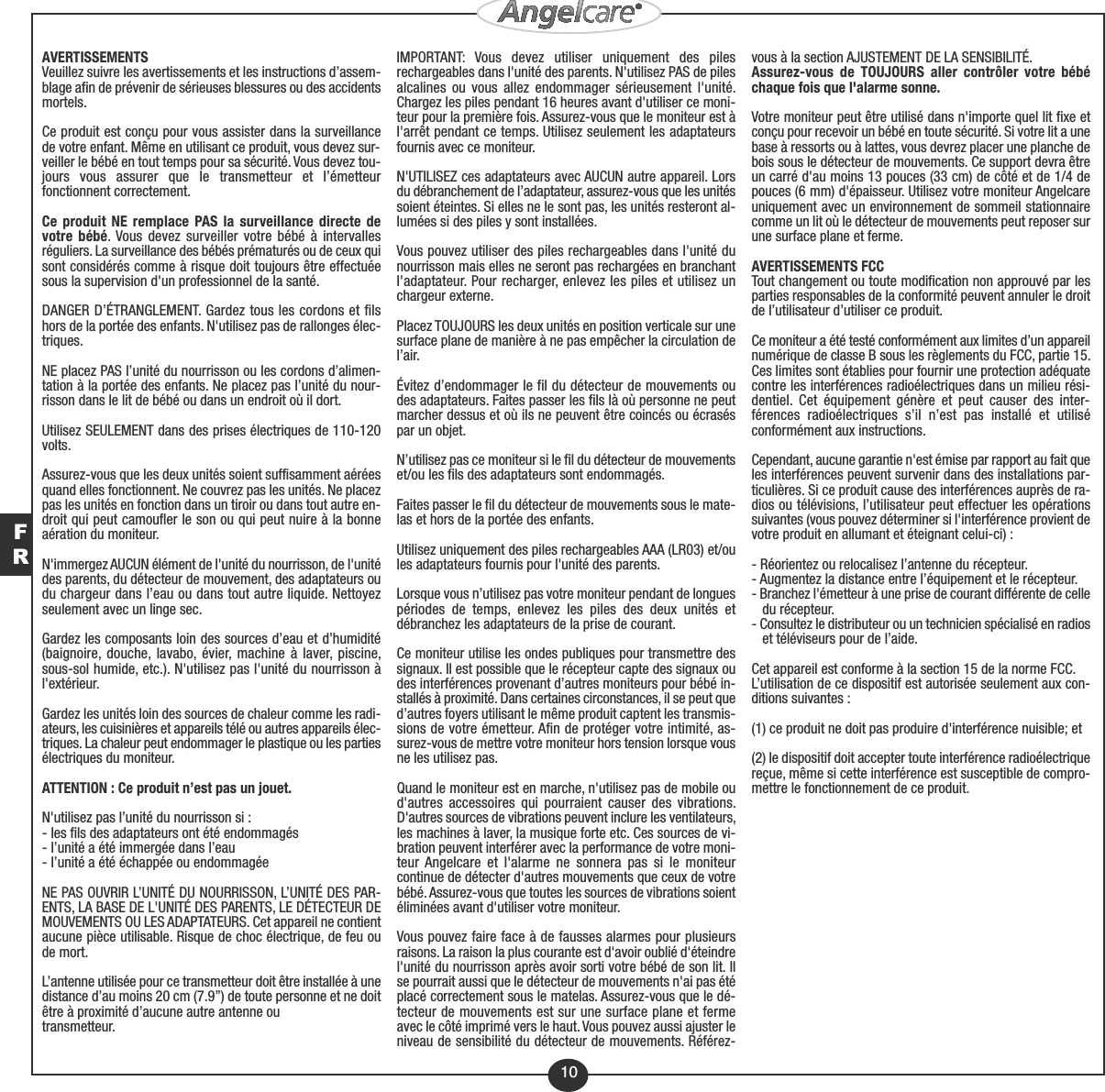 FR10AVERTISSEMENTSVeuillez suivre les avertissements et les instructions d’assem-blage afin de prévenir de sérieuses blessures ou des accidentsmortels.Ce produit est conçu pour vous assister dans la surveillancede votre enfant. Même en utilisant ce produit, vous devez sur-veiller le bébé en tout temps pour sa sécurité. Vous devez tou-jours vous assurer que le transmetteur et l’émetteurfonctionnent correctement.Ce produit NE remplace PAS la surveillance directe devotre bébé. Vous devez surveiller votre bébé à intervallesréguliers. La surveillance des bébés prématurés ou de ceux quisont considérés comme à risque doit toujours être effectuéesous la supervision d&apos;un professionnel de la santé.DANGER D’ÉTRANGLEMENT. Gardez tous les cordons et filshors de la portée des enfants. N&apos;utilisez pas de rallonges élec-triques.NE placez PAS l’unité du nourrisson ou les cordons d’alimen-tation à la portée des enfants. Ne placez pas l’unité du nour-risson dans le lit de bébé ou dans un endroit où il dort.Utilisez SEULEMENT dans des prises électriques de 110-120volts.Assurez-vous que les deux unités soient suffisamment aéréesquand elles fonctionnent. Ne couvrez pas les unités. Ne placezpas les unités en fonction dans un tiroir ou dans tout autre en-droit qui peut camoufler le son ou qui peut nuire à la bonneaération du moniteur.N&apos;immergez AUCUN élément de l&apos;unité du nourrisson, de l&apos;unitédes parents, du détecteur de mouvement, des adaptateurs oudu chargeur dans l’eau ou dans tout autre liquide. Nettoyezseulement avec un linge sec.Gardez les composants loin des sources d’eau et d’humidité(baignoire, douche, lavabo, évier, machine à laver, piscine,sous-sol humide, etc.). N&apos;utilisez pas l&apos;unité du nourrisson àl&apos;extérieur.Gardez les unités loin des sources de chaleur comme les radi-ateurs, les cuisinières et appareils télé ou autres appareils élec-triques. La chaleur peut endommager le plastique ou les partiesélectriques du moniteur.ATTENTION : Ce produit n’est pas un jouet.N&apos;utilisez pas l’unité du nourrisson si :- les fils des adaptateurs ont été endommagés- l’unité a été immergée dans l’eau- l’unité a été échappée ou endommagéeNE PAS OUVRIR L’UNITÉ DU NOURRISSON, L’UNITÉ DES PAR-ENTS, LA BASE DE L&apos;UNITÉ DES PARENTS, LE DÉTECTEUR DEMOUVEMENTS OU LES ADAPTATEURS. Cet appareil ne contientaucune pièce utilisable. Risque de choc électrique, de feu oude mort.L’antenne utilisée pour ce transmetteur doit être installée à unedistance d’au moins 20 cm (7.9’’) de toute personne et ne doitêtre à proximité d’aucune autre antenne outransmetteur.IMPORTANT: Vous devez utiliser uniquement des pilesrechargeables dans l&apos;unité des parents. N&apos;utilisez PAS de pilesalcalines ou vous allez endommager sérieusement l&apos;unité.Chargez les piles pendant 16 heures avant d&apos;utiliser ce moni-teur pour la première fois. Assurez-vous que le moniteur est àl&apos;arrêt pendant ce temps. Utilisez seulement les adaptateursfournis avec ce moniteur.N&apos;UTILISEZ ces adaptateurs avec AUCUN autre appareil. Lorsdu débranchement de l’adaptateur, assurez-vous que les unitéssoient éteintes. Si elles ne le sont pas, les unités resteront al-lumées si des piles y sont installées.Vous pouvez utiliser des piles rechargeables dans l&apos;unité dunourrisson mais elles ne seront pas rechargées en branchantl&apos;adaptateur. Pour recharger, enlevez les piles et utilisez unchargeur externe.Placez TOUJOURS les deux unités en position verticale sur unesurface plane de manière à ne pas empêcher la circulation del’air.Évitez d’endommager le fil du détecteur de mouvements oudes adaptateurs. Faites passer les fils là où personne ne peutmarcher dessus et où ils ne peuvent être coincés ou écraséspar un objet.N’utilisez pas ce moniteur si le fil du détecteur de mouvementset/ou les fils des adaptateurs sont endommagés.Faites passer le fil du détecteur de mouvements sous le mate-las et hors de la portée des enfants.Utilisez uniquement des piles rechargeables AAA (LR03) et/oules adaptateurs fournis pour l&apos;unité des parents.Lorsque vous n’utilisez pas votre moniteur pendant de longuespériodes de temps, enlevez les piles des deux unités etdébranchez les adaptateurs de la prise de courant.Ce moniteur utilise les ondes publiques pour transmettre dessignaux. Il est possible que le récepteur capte des signaux oudes interférences provenant d’autres moniteurs pour bébé in-stallés à proximité. Dans certaines circonstances, il se peut qued’autres foyers utilisant le même produit captent les transmis-sions de votre émetteur. Afin de protéger votre intimité, as-surez-vous de mettre votre moniteur hors tension lorsque vousne les utilisez pas.Quand le moniteur est en marche, n&apos;utilisez pas de mobile oud&apos;autres accessoires qui pourraient causer des vibrations.D&apos;autres sources de vibrations peuvent inclure les ventilateurs,les machines à laver, la musique forte etc. Ces sources de vi-bration peuvent interférer avec la performance de votre moni-teur Angelcare et l&apos;alarme ne sonnera pas si le moniteurcontinue de détecter d&apos;autres mouvements que ceux de votrebébé. Assurez-vous que toutes les sources de vibrations soientéliminées avant d&apos;utiliser votre moniteur.Vous pouvez faire face à de fausses alarmes pour plusieursraisons. La raison la plus courante est d&apos;avoir oublié d&apos;éteindrel&apos;unité du nourrisson après avoir sorti votre bébé de son lit. Ilse pourrait aussi que le détecteur de mouvements n&apos;ai pas étéplacé correctement sous le matelas. Assurez-vous que le dé-tecteur de mouvements est sur une surface plane et fermeavec le côté imprimé vers le haut. Vous pouvez aussi ajuster leniveau de sensibilité du détecteur de mouvements. Référez-vous à la section AJUSTEMENT DE LA SENSIBILITÉ.Assurez-vous de TOUJOURS aller contrôler votre bébéchaque fois que l&apos;alarme sonne.Votre moniteur peut être utilisé dans n&apos;importe quel lit fixe etconçu pour recevoir un bébé en toute sécurité. Si votre lit a unebase à ressorts ou à lattes, vous devrez placer une planche debois sous le détecteur de mouvements. Ce support devra êtreun carré d&apos;au moins 13 pouces (33 cm) de côté et de 1/4 depouces (6 mm) d&apos;épaisseur. Utilisez votre moniteur Angelcareuniquement avec un environnement de sommeil stationnairecomme un lit où le détecteur de mouvements peut reposer surune surface plane et ferme. AVERTISSEMENTS FCCTout changement ou toute modification non approuvé par lesparties responsables de la conformité peuvent annuler le droitde l’utilisateur d’utiliser ce produit.Ce moniteur a été testé conformément aux limites d’un appareilnumérique de classe B sous les règlements du FCC, partie 15.Ces limites sont établies pour fournir une protection adéquatecontre les interférences radioélectriques dans un milieu rési-dentiel. Cet équipement génère et peut causer des inter-férences radioélectriques s’il n’est pas installé et utiliséconformément aux instructions.Cependant, aucune garantie n&apos;est émise par rapport au fait queles interférences peuvent survenir dans des installations par-ticulières. Si ce produit cause des interférences auprès de ra-dios ou télévisions, l’utilisateur peut effectuer les opérationssuivantes (vous pouvez déterminer si l&apos;interférence provient devotre produit en allumant et éteignant celui-ci) :- Réorientez ou relocalisez l’antenne du récepteur.- Augmentez la distance entre l’équipement et le récepteur.- Branchez l&apos;émetteur à une prise de courant différente de celledu récepteur.- Consultez le distributeur ou un technicien spécialisé en radioset téléviseurs pour de l’aide.Cet appareil est conforme à la section 15 de la norme FCC.L’utilisation de ce dispositif est autorisée seulement aux con-ditions suivantes :(1) ce produit ne doit pas produire d&apos;interférence nuisible; et(2) le dispositif doit accepter toute interférence radioélectriquereçue, même si cette interférence est susceptible de compro-mettre le fonctionnement de ce produit.