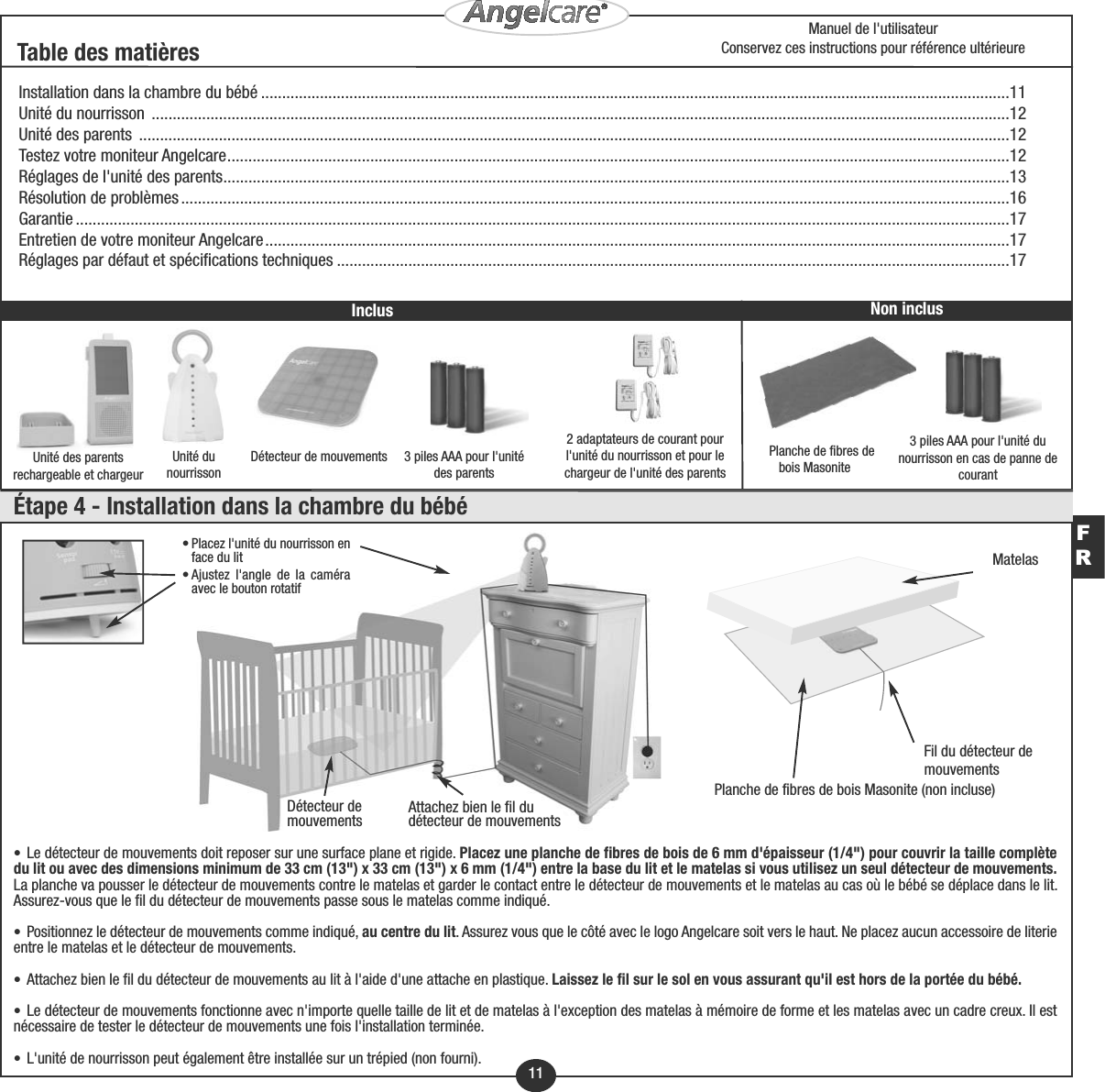 FR11Détecteur de mouvements 3 piles AAA pour l&apos;unité des parents3 piles AAA pour l&apos;unité dunourrisson en cas de panne decourantUnité dunourrisson2 adaptateurs de courant pourl&apos;unité du nourrisson et pour lechargeur de l&apos;unité des parentsInstallation dans la chambre du bébé ..................................................................................................................................................................................11Unité du nourrisson  ............................................................................................................................................................................................................12Unité des parents  ...............................................................................................................................................................................................................12Testez votre moniteur Angelcare..........................................................................................................................................................................................12Réglages de l&apos;unité des parents...........................................................................................................................................................................................13Résolution de problèmes.....................................................................................................................................................................................................16Garantie ..............................................................................................................................................................................................................................17Entretien de votre moniteur Angelcare.................................................................................................................................................................................17Réglages par défaut et spécifications techniques ................................................................................................................................................................17Unité des parentsrechargeable et chargeurTable des matièresPlanche de fibres debois MasoniteNon inclusMatelasFil du détecteur de mouvementsPlanche de fibres de bois Masonite (non incluse)Manuel de l&apos;utilisateurConservez ces instructions pour référence ultérieureÉtape 4 - Installation dans la chambre du bébéInclus• Placez l&apos;unité du nourrisson enface du lit• Ajustez l&apos;angle de la caméraavec le bouton rotatifAttachez bien le fil du détecteur de mouvementsDétecteur de mouvements• Le détecteur de mouvements doit reposer sur une surface plane et rigide. Placez une planche de fibres de bois de 6 mm d&apos;épaisseur (1/4&quot;) pour couvrir la taille complètedu lit ou avec des dimensions minimum de 33 cm (13&quot;) x 33 cm (13&quot;) x 6 mm (1/4&quot;) entre la base du lit et le matelas si vous utilisez un seul détecteur de mouvements.La planche va pousser le détecteur de mouvements contre le matelas et garder le contact entre le détecteur de mouvements et le matelas au cas où le bébé se déplace dans le lit.Assurez-vous que le fil du détecteur de mouvements passe sous le matelas comme indiqué.• Positionnez le détecteur de mouvements comme indiqué, au centre du lit. Assurez vous que le côté avec le logo Angelcare soit vers le haut. Ne placez aucun accessoire de literieentre le matelas et le détecteur de mouvements.• Attachez bien le fil du détecteur de mouvements au lit à l&apos;aide d&apos;une attache en plastique. Laissez le fil sur le sol en vous assurant qu&apos;il est hors de la portée du bébé.• Le détecteur de mouvements fonctionne avec n&apos;importe quelle taille de lit et de matelas à l&apos;exception des matelas à mémoire de forme et les matelas avec un cadre creux. Il estnécessaire de tester le détecteur de mouvements une fois l&apos;installation terminée.• L&apos;unité de nourrisson peut également être installée sur un trépied (non fourni).