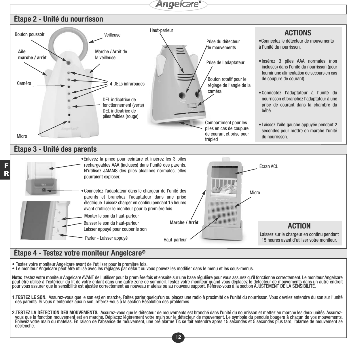 •Enlevez la pince pour ceinture et insérez les 3 pilesrechargeables AAA (incluses) dans l&apos;unité des parents.N&apos;utilisez JAMAIS des piles alcalines normales, ellespourraient exploser.•Connectez l&apos;adaptateur dans le chargeur de l&apos;unité desparents et branchez l&apos;adaptateur dans une priseélectrique. Laissez charger en continu pendant 15 heuresavant d&apos;utiliser le moniteur pour la première fois.Écran ACLMicroMonter le son du haut-parleurBaisser le son du haut-parleurLaisser appuyé pour couper le sonParler - Laisser appuyé Haut-parleurMarche / Arrêt ACTIONLaissez sur le chargeur en continu pendant15 heures avant d&apos;utiliser votre moniteur.VeilleuseCaméraMicroDEL indicatrice defonctionnement (verte)DEL indicatrice depiles faibles (rouge)4 DELs infrarougesBouton poussoirMarche / Arrêt dela veilleuseAile marche / arrêtPrise du détecteurde mouvementsHaut-parleurCompartiment pour lespiles en cas de coupurede courant et prise pourtrépiedBouton rotatif pour leréglage de l&apos;angle de lacaméraPrise de l&apos;adaptateurACTIONS•Connectez le détecteur de mouvementsà l&apos;unité du nourrisson.•Insérez 3 piles AAA normales (nonincluses) dans l&apos;unité du nourrisson (pourfournir une alimentation de secours en casde coupure de courant).•Connectez l&apos;adaptateur à l&apos;unité dunourrisson et branchez l&apos;adaptateur à uneprise de courant dans la chambre dubébé.•Laissez l&apos;aile gauche appuyée pendant 2secondes pour mettre en marche l&apos;unitédu nourrisson.12FR• Testez votre moniteur Angelcare avant de l&apos;utiliser pour la première fois.• Le moniteur Angelcare peut être utilisé avec les réglages par défaut ou vous pouvez les modifier dans le menu et les sous-menus.Note:  testez votre moniteur Angelcare AVANT de l&apos;utiliser pour la première fois et ensuite sur une base régulière pour vous assurez qu&apos;il fonctionne correctement. Le moniteur Angelcarepeut être utilisé à l&apos;extérieur du lit de votre enfant dans une autre zone de sommeil. Testez votre moniteur quand vous déplacez le détecteur de mouvements dans un autre endroitpour vous assurer que la sensibilité est ajustée correctement au nouveau matelas ou au nouveau support. Référez-vous à la section AJUSTEMENT DE LA SENSIBILITÉ.1.TESTEZ LE SON.  Assurez-vous que le son est en marche. Faites parler quelqu&apos;un ou placez une radio à proximité de l&apos;unité du nourrisson. Vous devriez entendre du son sur l&apos;unitédes parents. Si vous n&apos;entendez aucun son, référez-vous à la section Résolution des problèmes. 2.TESTEZ LA DÉTECTION DES MOUVEMENTS.  Assurez-vous que le détecteur de mouvements est branché dans l&apos;unité du nourrisson et mettez en marche les deux unités. Assurez-vous que la fonction mouvement est en marche. Déplacez légèrement votre main sur le détecteur de mouvement. Le symbole du pendule bougera à chacun de vos mouvements.Enlevez votre main du matelas. En raison de l&apos;absence de mouvement, une pré alarme Tic se fait entendre après 15 secondes et 5 secondes plus tard, l&apos;alarme de mouvement sedéclenche.Étape 2 - Unité du nourrissonÉtape 3 - Unité des parentsÉtape 4 - Testez votre moniteur Angelcare®