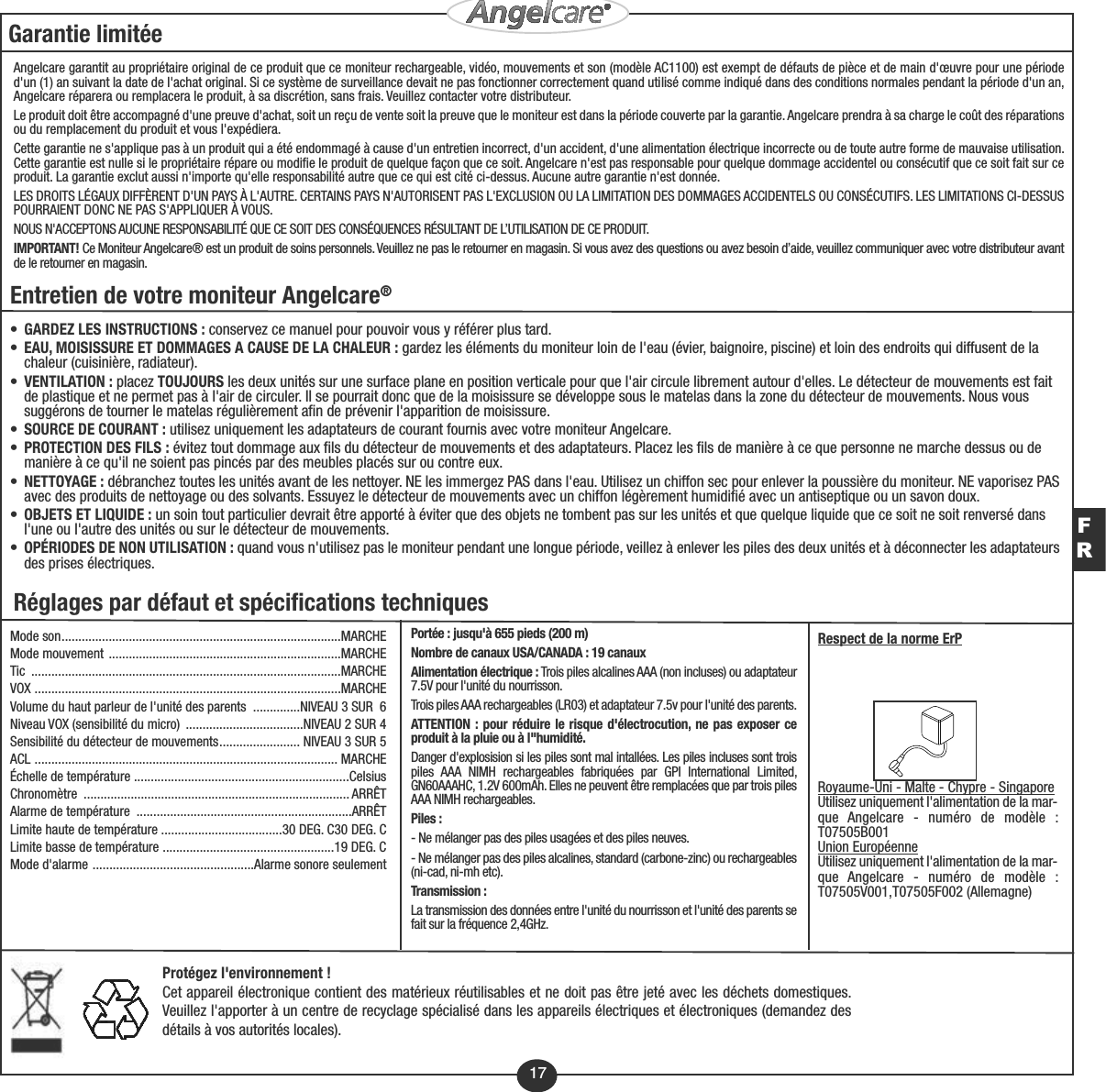 17Protégez l&apos;environnement !Cet appareil électronique contient des matérieux réutilisables et ne doit pas être jeté avec les déchets domestiques.Veuillez l&apos;apporter à un centre de recyclage spécialisé dans les appareils électriques et électroniques (demandez desdétails à vos autorités locales).Garantie limitéeAngelcare garantit au propriétaire original de ce produit que ce moniteur rechargeable, vidéo, mouvements et son (modèle AC1100) est exempt de défauts de pièce et de main d&apos;œuvre pour une périoded&apos;un (1) an suivant la date de l&apos;achat original. Si ce système de surveillance devait ne pas fonctionner correctement quand utilisé comme indiqué dans des conditions normales pendant la période d&apos;un an,Angelcare réparera ou remplacera le produit, à sa discrétion, sans frais. Veuillez contacter votre distributeur.Le produit doit être accompagné d&apos;une preuve d&apos;achat, soit un reçu de vente soit la preuve que le moniteur est dans la période couverte par la garantie. Angelcare prendra à sa charge le coût des réparationsou du remplacement du produit et vous l&apos;expédiera.Cette garantie ne s&apos;applique pas à un produit qui a été endommagé à cause d&apos;un entretien incorrect, d&apos;un accident, d&apos;une alimentation électrique incorrecte ou de toute autre forme de mauvaise utilisation.Cette garantie est nulle si le propriétaire répare ou modifie le produit de quelque façon que ce soit. Angelcare n&apos;est pas responsable pour quelque dommage accidentel ou consécutif que ce soit fait sur ceproduit. La garantie exclut aussi n&apos;importe qu&apos;elle responsabilité autre que ce qui est cité ci-dessus. Aucune autre garantie n&apos;est donnée.LES DROITS LÉGAUX DIFFÈRENT D&apos;UN PAYS À L&apos;AUTRE. CERTAINS PAYS N&apos;AUTORISENT PAS L&apos;EXCLUSION OU LA LIMITATION DES DOMMAGES ACCIDENTELS OU CONSÉCUTIFS. LES LIMITATIONS CI-DESSUSPOURRAIENT DONC NE PAS S&apos;APPLIQUER À VOUS.NOUS N&apos;ACCEPTONS AUCUNE RESPONSABILITÉ QUE CE SOIT DES CONSÉQUENCES RÉSULTANT DE L’UTILISATION DE CE PRODUIT.IMPORTANT! Ce Moniteur Angelcare® est un produit de soins personnels. Veuillez ne pas le retourner en magasin. Si vous avez des questions ou avez besoin d’aide, veuillez communiquer avec votre distributeur avantde le retourner en magasin.FREntretien de votre moniteur Angelcare®•GARDEZ LES INSTRUCTIONS : conservez ce manuel pour pouvoir vous y référer plus tard.•EAU, MOISISSURE ET DOMMAGES A CAUSE DE LA CHALEUR : gardez les éléments du moniteur loin de l&apos;eau (évier, baignoire, piscine) et loin des endroits qui diffusent de la chaleur (cuisinière, radiateur).•VENTILATION : placez TOUJOURS les deux unités sur une surface plane en position verticale pour que l&apos;air circule librement autour d&apos;elles. Le détecteur de mouvements est fait de plastique et ne permet pas à l&apos;air de circuler. Il se pourrait donc que de la moisissure se développe sous le matelas dans la zone du détecteur de mouvements. Nous vous suggérons de tourner le matelas régulièrement afin de prévenir l&apos;apparition de moisissure.•SOURCE DE COURANT : utilisez uniquement les adaptateurs de courant fournis avec votre moniteur Angelcare.•PROTECTION DES FILS : évitez tout dommage aux fils du détecteur de mouvements et des adaptateurs. Placez les fils de manière à ce que personne ne marche dessus ou de manière à ce qu&apos;il ne soient pas pincés par des meubles placés sur ou contre eux.•NETTOYAGE : débranchez toutes les unités avant de les nettoyer. NE les immergez PAS dans l&apos;eau. Utilisez un chiffon sec pour enlever la poussière du moniteur. NE vaporisez PASavec des produits de nettoyage ou des solvants. Essuyez le détecteur de mouvements avec un chiffon légèrement humidifié avec un antiseptique ou un savon doux.•OBJETS ET LIQUIDE : un soin tout particulier devrait être apporté à éviter que des objets ne tombent pas sur les unités et que quelque liquide que ce soit ne soit renversé dans l&apos;une ou l&apos;autre des unités ou sur le détecteur de mouvements.•OPÉRIODES DE NON UTILISATION : quand vous n&apos;utilisez pas le moniteur pendant une longue période, veillez à enlever les piles des deux unités et à déconnecter les adaptateursdes prises électriques.Réglages par défaut et spécifications techniquesMode son...................................................................................MARCHEMode mouvement .....................................................................MARCHETic ............................................................................................MARCHEVOX ...........................................................................................MARCHEVolume du haut parleur de l&apos;unité des parents  ..............NIVEAU 3 SUR  6Niveau VOX (sensibilité du micro)  ...................................NIVEAU 2 SUR 4Sensibilité du détecteur de mouvements........................ NIVEAU 3 SUR 5ACL .......................................................................................... MARCHEÉchelle de température ................................................................CelsiusChronomètre ............................................................................... ARRÊTAlarme de température  ................................................................ARRÊTLimite haute de température ....................................30 DEG. C30 DEG. CLimite basse de température ...................................................19 DEG. CMode d&apos;alarme ................................................Alarme sonore seulementPortée : jusqu&apos;à 655 pieds (200 m)Nombre de canaux USA/CANADA : 19 canauxAlimentation électrique : Trois piles alcalines AAA (non incluses) ou adaptateur7.5V pour l&apos;unité du nourrisson.Trois piles AAA rechargeables (LR03) et adaptateur 7.5v pour l&apos;unité des parents.ATTENTION : pour réduire le risque d&apos;électrocution, ne pas exposer ceproduit à la pluie ou à l&quot;humidité.Danger d&apos;explosision si les piles sont mal intallées. Les piles incluses sont troispiles AAA NIMH rechargeables fabriquées par GPI International Limited,GN60AAAHC, 1.2V 600mAh. Elles ne peuvent être remplacées que par trois pilesAAA NIMH rechargeables.Piles :- Ne mélanger pas des piles usagées et des piles neuves.- Ne mélanger pas des piles alcalines, standard (carbone-zinc) ou rechargeables(ni-cad, ni-mh etc).Transmission : La transmission des données entre l&apos;unité du nourrisson et l&apos;unité des parents sefait sur la fréquence 2,4GHz.Respect de la norme ErPRoyaume-Uni - Malte - Chypre - SingaporeUtilisez uniquement l&apos;alimentation de la mar-que Angelcare - numéro de modèle :T07505B001Union EuropéenneUtilisez uniquement l&apos;alimentation de la mar-que Angelcare - numéro de modèle :T07505V001,T07505F002 (Allemagne)