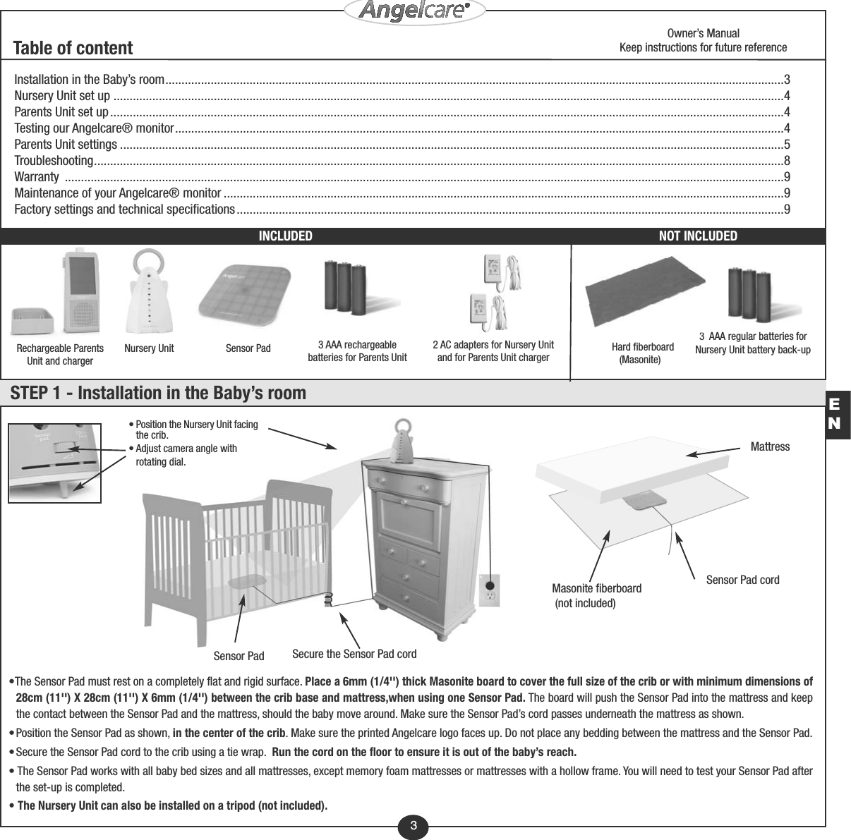 3Sensor Pad 3 AAA rechargeablebatteries for Parents Unit 3  AAA regular batteries forNursery Unit battery back-upNursery Unit 2 AC adapters for Nursery Unitand for Parents Unit chargerInstallation in the Baby’s room...............................................................................................................................................................................................3Nursery Unit set up ...............................................................................................................................................................................................................4Parents Unit set up................................................................................................................................................................................................................4Testing our Angelcare® monitor............................................................................................................................................................................................4Parents Unit settings .............................................................................................................................................................................................................5Troubleshooting.....................................................................................................................................................................................................................8Warranty ..............................................................................................................................................................................................................................9Maintenance of your Angelcare® monitor .............................................................................................................................................................................9Factory settings and technical specifications.........................................................................................................................................................................9STEP 1 - Installation in the Baby’s roomRechargeable ParentsUnit and chargerTable of contentHard fiberboard(Masonite)NOT INCLUDED• Position the Nursery Unit facingthe crib.• Adjust camera angle withrotating dial.Sensor PadMattressSensor Pad cordMasonite fiberboard(not included)Secure the Sensor Pad cordOwner’s ManualKeep instructions for future referenceINCLUDED•The Sensor Pad must rest on a completely flat and rigid surface. Place a 6mm (1/4&apos;&apos;) thick Masonite board to cover the full size of the crib or with minimum dimensions of28cm (11&apos;&apos;) X 28cm (11&apos;&apos;) X 6mm (1/4&apos;&apos;) between the crib base and mattress,when using one Sensor Pad. The board will push the Sensor Pad into the mattress and keepthe contact between the Sensor Pad and the mattress, should the baby move around. Make sure the Sensor Pad’s cord passes underneath the mattress as shown.•Position the Sensor Pad as shown, in the center of the crib. Make sure the printed Angelcare logo faces up. Do not place any bedding between the mattress and the Sensor Pad.•Secure the Sensor Pad cord to the crib using a tie wrap.  Run the cord on the floor to ensure it is out of the baby’s reach.• The Sensor Pad works with all baby bed sizes and all mattresses, except memory foam mattresses or mattresses with a hollow frame. You will need to test your Sensor Pad afterthe set-up is completed.• The Nursery Unit can also be installed on a tripod (not included).EN