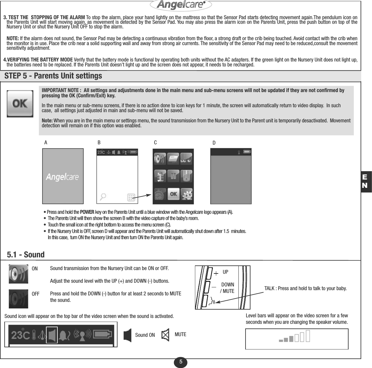 5• Press and hold the POWER key on the Parents Unit until a blue window with the Angelcare logo appears (A).• The Parents Unit will then show the screen B with the video capture of the baby’s room.• Touch the small icon at the right bottom to access the menu screen (C).• If the Nursery Unit is OFF, screen D will appear and the Parents Unit will automatically shut down after 1.5  minutes.  In this case,  turn ON the Nursery Unit and then turn ON the Parents Unit again.ABCDIMPORTANT NOTE :  All settings and adjustments done in the main menu and sub-menu screens will not be updated if they are not confirmed bypressing the OK (Confirm/Exit) key.In the main menu or sub-menu screens, if there is no action done to icon keys for 1 minute, the screen will automatically return to video display.  In suchcase,  all settings just adjusted in main and sub-menu will not be saved.Note: When you are in the main menu or settings menu, the sound transmission from the Nursery Unit to the Parent unit is temporarily desactivated.  Movementdetection will remain on if this option was enabled. ONOFF5.1 - SoundUPDOWN / MUTESound transmission from the Nursery Unit can be ON or OFF.Adjust the sound level with the UP (+) and DOWN (-) buttons.Press and hold the DOWN (-) button for at least 2 seconds to MUTEthe sound.Sound ON MUTELevel bars will appear on the video screen for a fewseconds when you are changing the speaker volume.Sound icon will appear on the top bar of the video screen when the sound is activated. STEP 5 - Parents Unit settingsEN3. TEST THE  STOPPING OF THE ALARM To stop the alarm, place your hand lightly on the mattress so that the Sensor Pad starts detecting movement again.The pendulum icon onthe Parents Unit will start moving again, as movement is detected by the Sensor Pad. You may also press the alarm icon on the Parents Unit, press the push button on top of theNursery Unit or shut the Nursery Unit OFF to stop the alarm.NOTE: If the alarm does not sound, the Sensor Pad may be detecting a continuous vibration from the floor, a strong draft or the crib being touched. Avoid contact with the crib whenthe monitor is in use. Place the crib near a solid supporting wall and away from strong air currents. The sensitivity of the Sensor Pad may need to be reduced,consult the movementsensitivity adjustment.4.VERIFYING THE BATTERY MODE Verify that the battery mode is functional by operating both units without the AC adapters. If the green light on the Nursery Unit does not light up,the batteries need to be replaced. If the Parents Unit doesn’t light up and the screen does not appear, it needs to be recharged.TALK : Press and hold to talk to your baby.