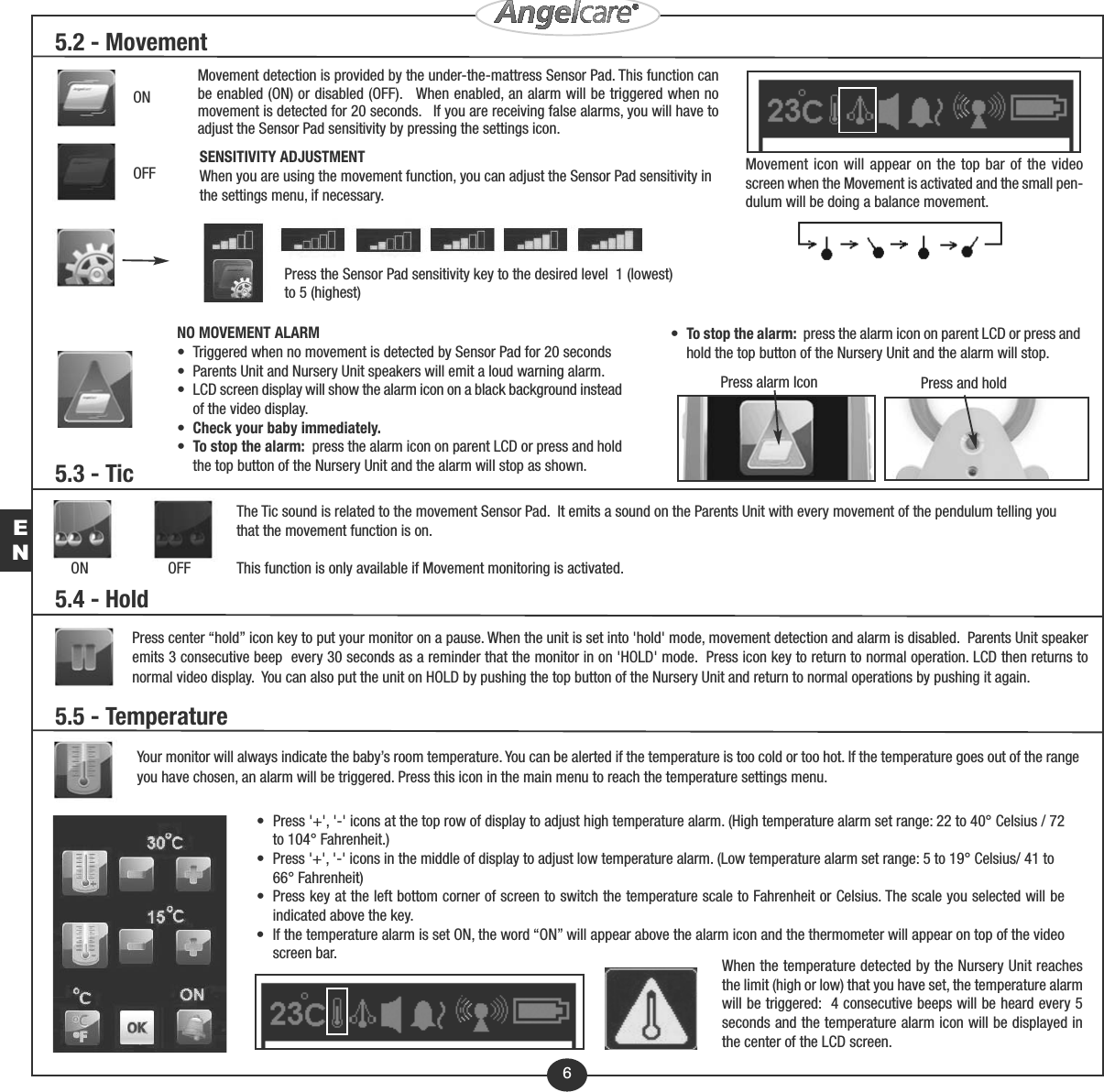EN5.3 - TicON                     OFFThe Tic sound is related to the movement Sensor Pad.  It emits a sound on the Parents Unit with every movement of the pendulum telling youthat the movement function is on.  This function is only available if Movement monitoring is activated. 5.5 - TemperatureYour monitor will always indicate the baby’s room temperature. You can be alerted if the temperature is too cold or too hot. If the temperature goes out of the rangeyou have chosen, an alarm will be triggered. Press this icon in the main menu to reach the temperature settings menu.•  Press &apos;+&apos;, &apos;-&apos; icons at the top row of display to adjust high temperature alarm. (High temperature alarm set range: 22 to 40° Celsius / 72    to 104° Fahrenheit.)•  Press &apos;+&apos;, &apos;-&apos; icons in the middle of display to adjust low temperature alarm. (Low temperature alarm set range: 5 to 19° Celsius/ 41 to     66° Fahrenheit)•  Press key at the left bottom corner of screen to switch the temperature scale to Fahrenheit or Celsius. The scale you selected will be    indicated above the key.•  If the temperature alarm is set ON, the word “ON” will appear above the alarm icon and the thermometer will appear on top of the video    screen bar. When the temperature detected by the Nursery Unit reachesthe limit (high or low) that you have set, the temperature alarmwill be triggered:  4 consecutive beeps will be heard every 5seconds and the temperature alarm icon will be displayed inthe center of the LCD screen.6SENSITIVITY ADJUSTMENTWhen you are using the movement function, you can adjust the Sensor Pad sensitivity inthe settings menu, if necessary.Press the Sensor Pad sensitivity key to the desired level  1 (lowest)to 5 (highest)NO MOVEMENT ALARM•  Triggered when no movement is detected by Sensor Pad for 20 seconds•  Parents Unit and Nursery Unit speakers will emit a loud warning alarm.•  LCD screen display will show the alarm icon on a black background instead    of the video display.•  Check your baby immediately.•  To stop the alarm: press the alarm icon on parent LCD or press and hold    the top button of the Nursery Unit and the alarm will stop as shown.Press and holdPress alarm IconMovement detection is provided by the under-the-mattress Sensor Pad. This function canbe enabled (ON) or disabled (OFF).   When enabled, an alarm will be triggered when nomovement is detected for 20 seconds.   If you are receiving false alarms, you will have toadjust the Sensor Pad sensitivity by pressing the settings icon.ONOFF Movement icon will appear on the top bar of the videoscreen when the Movement is activated and the small pen-dulum will be doing a balance movement. 5.2 - MovementPress center “hold” icon key to put your monitor on a pause. When the unit is set into &apos;hold&apos; mode, movement detection and alarm is disabled.  Parents Unit speakeremits 3 consecutive beep  every 30 seconds as a reminder that the monitor in on &apos;HOLD&apos; mode.  Press icon key to return to normal operation. LCD then returns tonormal video display.  You can also put the unit on HOLD by pushing the top button of the Nursery Unit and return to normal operations by pushing it again.5.4 - Hold•  To stop the alarm: press the alarm icon on parent LCD or press and    hold the top button of the Nursery Unit and the alarm will stop.