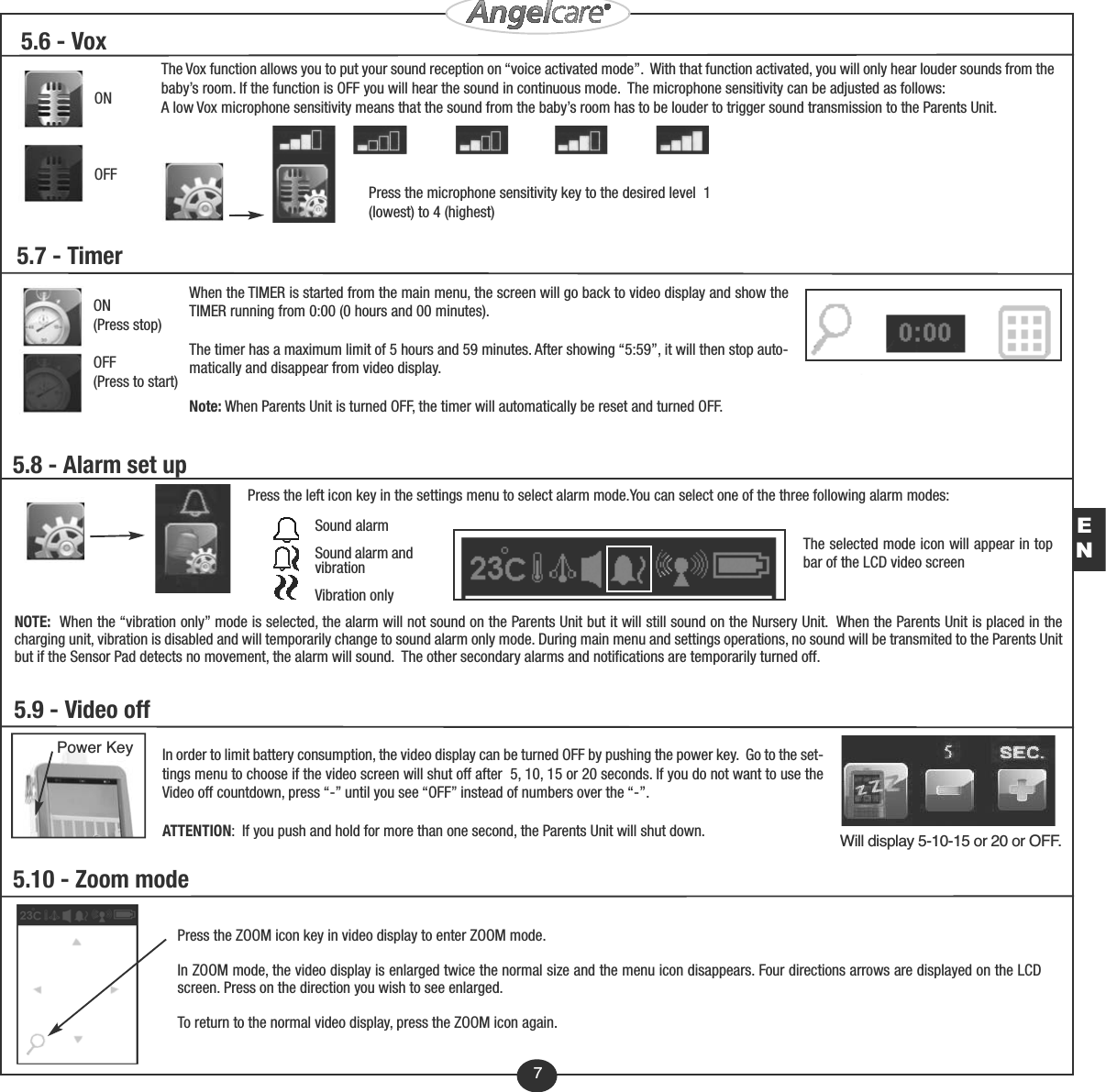 7EN5.10 - Zoom modePress the ZOOM icon key in video display to enter ZOOM mode.In ZOOM mode, the video display is enlarged twice the normal size and the menu icon disappears. Four directions arrows are displayed on the LCDscreen. Press on the direction you wish to see enlarged. To return to the normal video display, press the ZOOM icon again.5.8 - Alarm set upPress the left icon key in the settings menu to select alarm mode.You can select one of the three following alarm modes: NOTE:  When the “vibration only” mode is selected, the alarm will not sound on the Parents Unit but it will still sound on the Nursery Unit.  When the Parents Unit is placed in thecharging unit, vibration is disabled and will temporarily change to sound alarm only mode. During main menu and settings operations, no sound will be transmited to the Parents Unitbut if the Sensor Pad detects no movement, the alarm will sound.  The other secondary alarms and notifications are temporarily turned off. The selected mode icon will appear in topbar of the LCD video screenSound alarmSound alarm andvibrationVibration onlyIn order to limit battery consumption, the video display can be turned OFF by pushing the power key.  Go to the set-tings menu to choose if the video screen will shut off after  5, 10, 15 or 20 seconds. If you do not want to use theVideo off countdown, press “-” until you see “OFF” instead of numbers over the “-”. ATTENTION:  If you push and hold for more than one second, the Parents Unit will shut down.5.9 - Video offPower KeyWill display 5-10-15 or 20 or OFF.5.7 - TimerON(Press stop)OFF(Press to start)When the TIMER is started from the main menu, the screen will go back to video display and show theTIMER running from 0:00 (0 hours and 00 minutes).The timer has a maximum limit of 5 hours and 59 minutes. After showing “5:59”, it will then stop auto-matically and disappear from video display.Note: When Parents Unit is turned OFF, the timer will automatically be reset and turned OFF.5.6 - Vox ONOFFThe Vox function allows you to put your sound reception on “voice activated mode”.  With that function activated, you will only hear louder sounds from thebaby’s room. If the function is OFF you will hear the sound in continuous mode.  The microphone sensitivity can be adjusted as follows: A low Vox microphone sensitivity means that the sound from the baby’s room has to be louder to trigger sound transmission to the Parents Unit. Press the microphone sensitivity key to the desired level  1(lowest) to 4 (highest)