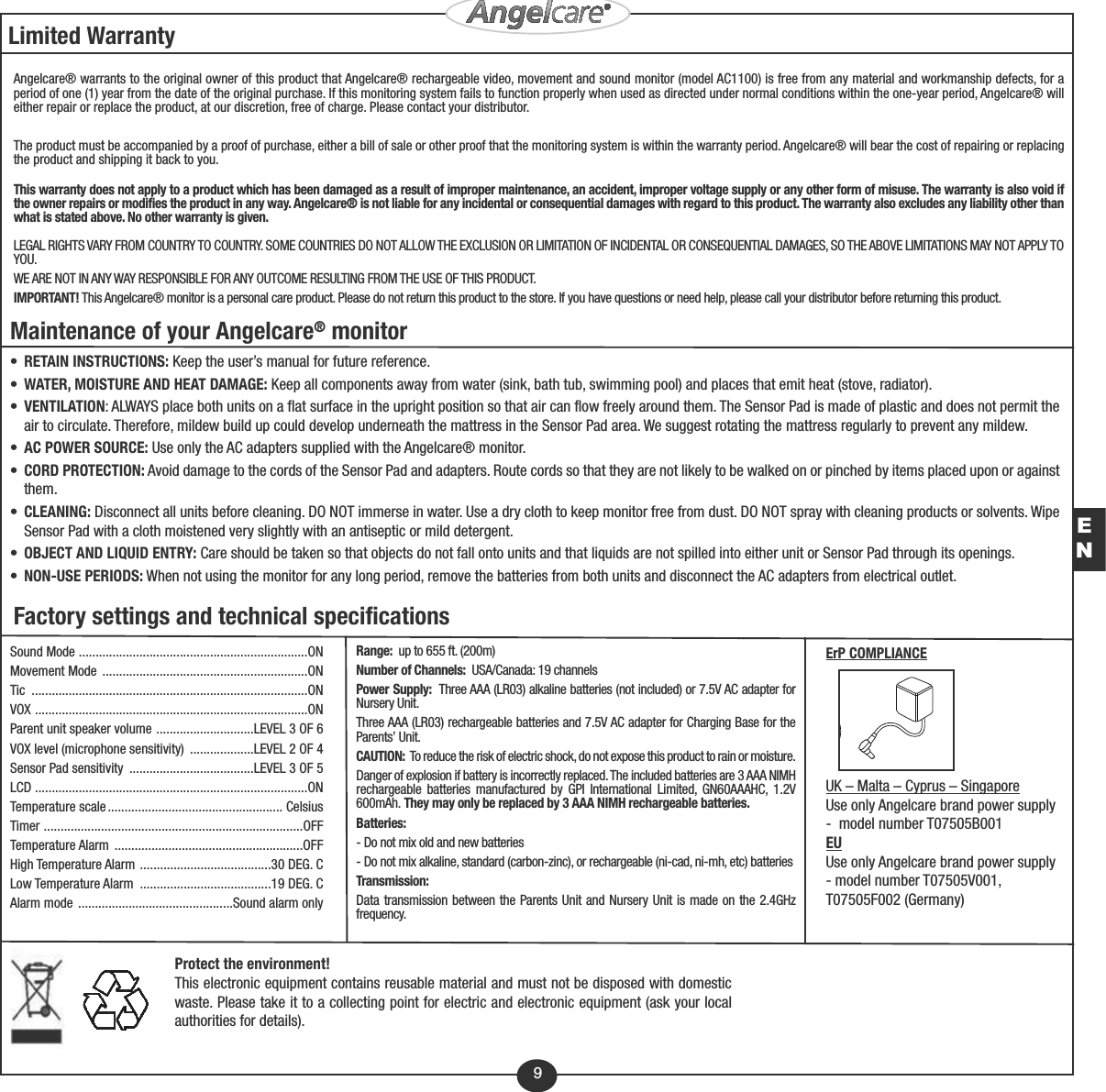 9Protect the environment!This electronic equipment contains reusable material and must not be disposed with domesticwaste. Please take it to a collecting point for electric and electronic equipment (ask your localauthorities for details).Limited WarrantyAngelcare® warrants to the original owner of this product that Angelcare® rechargeable video, movement and sound monitor (model AC1100) is free from any material and workmanship defects, for aperiod of one (1) year from the date of the original purchase. If this monitoring system fails to function properly when used as directed under normal conditions within the one-year period, Angelcare® willeither repair or replace the product, at our discretion, free of charge. Please contact your distributor.The product must be accompanied by a proof of purchase, either a bill of sale or other proof that the monitoring system is within the warranty period. Angelcare® will bear the cost of repairing or replacingthe product and shipping it back to you.This warranty does not apply to a product which has been damaged as a result of improper maintenance, an accident, improper voltage supply or any other form of misuse. The warranty is also void ifthe owner repairs or modifies the product in any way. Angelcare® is not liable for any incidental or consequential damages with regard to this product. The warranty also excludes any liability other thanwhat is stated above. No other warranty is given. LEGAL RIGHTS VARY FROM COUNTRY TO COUNTRY. SOME COUNTRIES DO NOT ALLOW THE EXCLUSION OR LIMITATION OF INCIDENTAL OR CONSEQUENTIAL DAMAGES, SO THE ABOVE LIMITATIONS MAY NOT APPLY TOYOU.WE ARE NOT IN ANY WAY RESPONSIBLE FOR ANY OUTCOME RESULTING FROM THE USE OF THIS PRODUCT.IMPORTANT! This Angelcare® monitor is a personal care product. Please do not return this product to the store. If you have questions or need help, please call your distributor before returning this product. Factory settings and technical specificationsSound Mode ....................................................................ONMovement Mode  .............................................................ONTic ..................................................................................ONVOX .................................................................................ONParent unit speaker volume .............................LEVEL 3 OF 6VOX level (microphone sensitivity)  ...................LEVEL 2 OF 4Sensor Pad sensitivity  .....................................LEVEL 3 OF 5LCD .................................................................................ON Temperature scale .................................................... CelsiusTimer .............................................................................OFFTemperature Alarm  ........................................................OFFHigh Temperature Alarm  .......................................30 DEG. CLow Temperature Alarm  .......................................19 DEG. CAlarm mode ..............................................Sound alarm onlyRange:  up to 655 ft. (200m)Number of Channels: USA/Canada: 19 channelsPower Supply:  Three AAA (LR03) alkaline batteries (not included) or 7.5V AC adapter forNursery Unit.Three AAA (LR03) rechargeable batteries and 7.5V AC adapter for Charging Base for theParents’ Unit.CAUTION: To reduce the risk of electric shock, do not expose this product to rain or moisture.Danger of explosion if battery is incorrectly replaced. The included batteries are 3 AAA NIMHrechargeable batteries manufactured by GPI International Limited, GN60AAAHC, 1.2V600mAh. They may only be replaced by 3 AAA NIMH rechargeable batteries.Batteries:- Do not mix old and new batteries- Do not mix alkaline, standard (carbon-zinc), or rechargeable (ni-cad, ni-mh, etc) batteriesTransmission: Data transmission between the Parents Unit and Nursery Unit is made on the 2.4GHzfrequency.Maintenance of your Angelcare®monitor•RETAIN INSTRUCTIONS: Keep the user’s manual for future reference.•WATER, MOISTURE AND HEAT DAMAGE: Keep all components away from water (sink, bath tub, swimming pool) and places that emit heat (stove, radiator).•VENTILATION: ALWAYS place both units on a flat surface in the upright position so that air can flow freely around them. The Sensor Pad is made of plastic and does not permit theair to circulate. Therefore, mildew build up could develop underneath the mattress in the Sensor Pad area. We suggest rotating the mattress regularly to prevent any mildew.•AC POWER SOURCE: Use only the AC adapters supplied with the Angelcare® monitor.•CORD PROTECTION: Avoid damage to the cords of the Sensor Pad and adapters. Route cords so that they are not likely to be walked on or pinched by items placed upon or againstthem.•CLEANING: Disconnect all units before cleaning. DO NOT immerse in water. Use a dry cloth to keep monitor free from dust. DO NOT spray with cleaning products or solvents. WipeSensor Pad with a cloth moistened very slightly with an antiseptic or mild detergent.•OBJECT AND LIQUID ENTRY: Care should be taken so that objects do not fall onto units and that liquids are not spilled into either unit or Sensor Pad through its openings.•NON-USE PERIODS: When not using the monitor for any long period, remove the batteries from both units and disconnect the AC adapters from electrical outlet.ENErP COMPLIANCEUK – Malta – Cyprus – SingaporeUse only Angelcare brand power supply-  model number T07505B001EUUse only Angelcare brand power supply- model number T07505V001,T07505F002 (Germany)